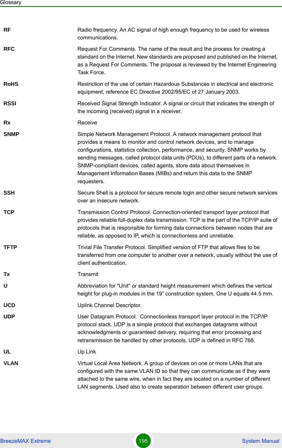 GlossaryBreezeMAX Extreme 195  System ManualRF Radio frequency. An AC signal of high enough frequency to be used for wireless communications. RFC Request For Comments. The name of the result and the process for creating a standard on the Internet. New standards are proposed and published on the Internet, as a Request For Comments. The proposal is reviewed by the Internet Engineering Task Force.RoHS Restriction of the use of certain Hazardous Substances in electrical and electronic equipment, reference EC Directive 2002/95/EC of 27 January 2003.RSSI Received Signal Strength Indicator. A signal or circuit that indicates the strength of the incoming (received) signal in a receiver.Rx ReceiveSNMP Simple Network Management Protocol. A network management protocol that provides a means to monitor and control network devices, and to manage configurations, statistics collection, performance, and security. SNMP works by sending messages, called protocol data units (PDUs), to different parts of a network. SNMP-compliant devices, called agents, store data about themselves in Management Information Bases (MIBs) and return this data to the SNMP requesters.SSH Secure Shell is a protocol for secure remote login and other secure network services over an insecure network.TCP Transmission Control Protocol. Connection-oriented transport layer protocol that provides reliable full-duplex data transmission. TCP is the part of the TCP/IP suite of protocols that is responsible for forming data connections between nodes that are reliable, as opposed to IP, which is connectionless and unreliable.   TFTP Trivial File Transfer Protocol. Simplified version of FTP that allows files to be transferred from one computer to another over a network, usually without the use of client authentication.Tx TransmitUAbbreviation for &quot;Unit&quot; or standard height measurement which defines the vertical height for plug-in modules in the 19” construction system. One U equals 44.5 mm.UCD Uplink Channel Descriptor.UDP User Datagram Protocol.  Connectionless transport layer protocol in the TCP/IP protocol stack. UDP is a simple protocol that exchanges datagrams without acknowledgments or guaranteed delivery, requiring that error processing and retransmission be handled by other protocols. UDP is defined in RFC 768.   UL Up LinkVLAN Virtual Local Area Network. A group of devices on one or more LANs that are configured with the same VLAN ID so that they can communicate as if they were attached to the same wire, when in fact they are located on a number of different LAN segments. Used also to create separation between different user groups.