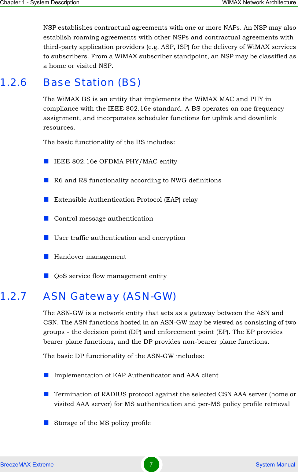 Chapter 1 - System Description WiMAX Network ArchitectureBreezeMAX Extreme 7 System ManualNSP establishes contractual agreements with one or more NAPs. An NSP may also establish roaming agreements with other NSPs and contractual agreements with third-party application providers (e.g. ASP, ISP) for the delivery of WiMAX services to subscribers. From a WiMAX subscriber standpoint, an NSP may be classified as a home or visited NSP.1.2.6 Base Station (BS)The WiMAX BS is an entity that implements the WiMAX MAC and PHY in compliance with the IEEE 802.16e standard. A BS operates on one frequency assignment, and incorporates scheduler functions for uplink and downlink resources.The basic functionality of the BS includes:IEEE 802.16e OFDMA PHY/MAC entityR6 and R8 functionality according to NWG definitions Extensible Authentication Protocol (EAP) relayControl message authenticationUser traffic authentication and encryptionHandover managementQoS service flow management entity1.2.7 ASN Gateway (ASN-GW)The ASN-GW is a network entity that acts as a gateway between the ASN and CSN. The ASN functions hosted in an ASN-GW may be viewed as consisting of two groups - the decision point (DP) and enforcement point (EP). The EP provides bearer plane functions, and the DP provides non-bearer plane functions.The basic DP functionality of the ASN-GW includes:Implementation of EAP Authenticator and AAA clientTermination of RADIUS protocol against the selected CSN AAA server (home or visited AAA server) for MS authentication and per-MS policy profile retrieval Storage of the MS policy profile