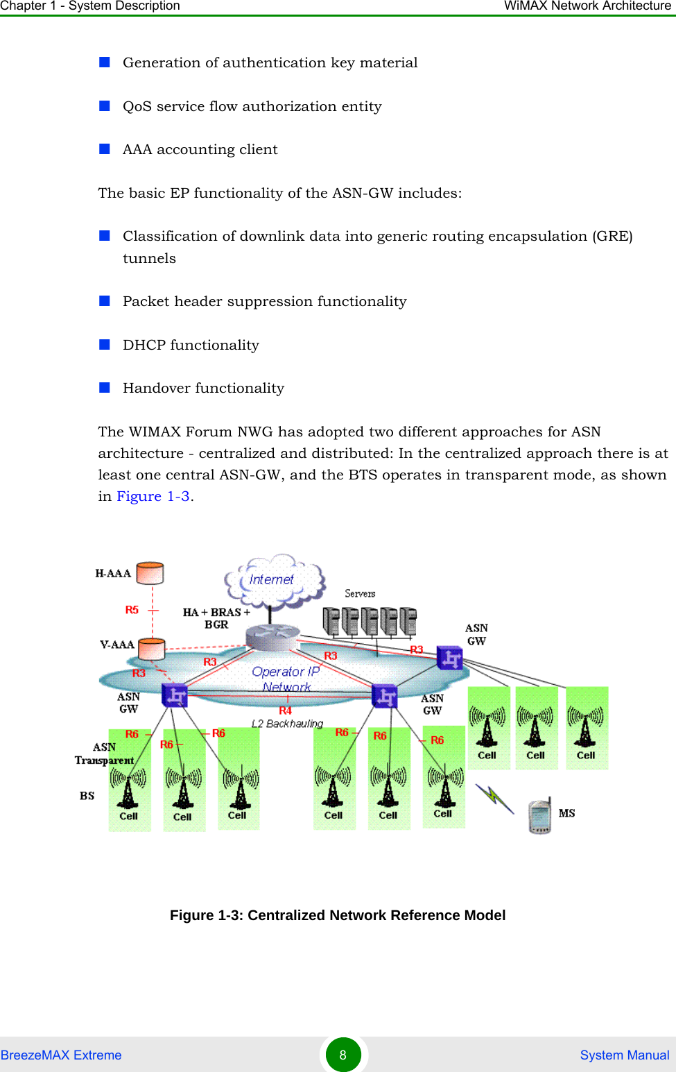 Chapter 1 - System Description WiMAX Network ArchitectureBreezeMAX Extreme 8 System ManualGeneration of authentication key materialQoS service flow authorization entityAAA accounting clientThe basic EP functionality of the ASN-GW includes:Classification of downlink data into generic routing encapsulation (GRE) tunnelsPacket header suppression functionalityDHCP functionalityHandover functionalityThe WIMAX Forum NWG has adopted two different approaches for ASN architecture - centralized and distributed: In the centralized approach there is at least one central ASN-GW, and the BTS operates in transparent mode, as shown in Figure 1-3. Figure 1-3: Centralized Network Reference Model