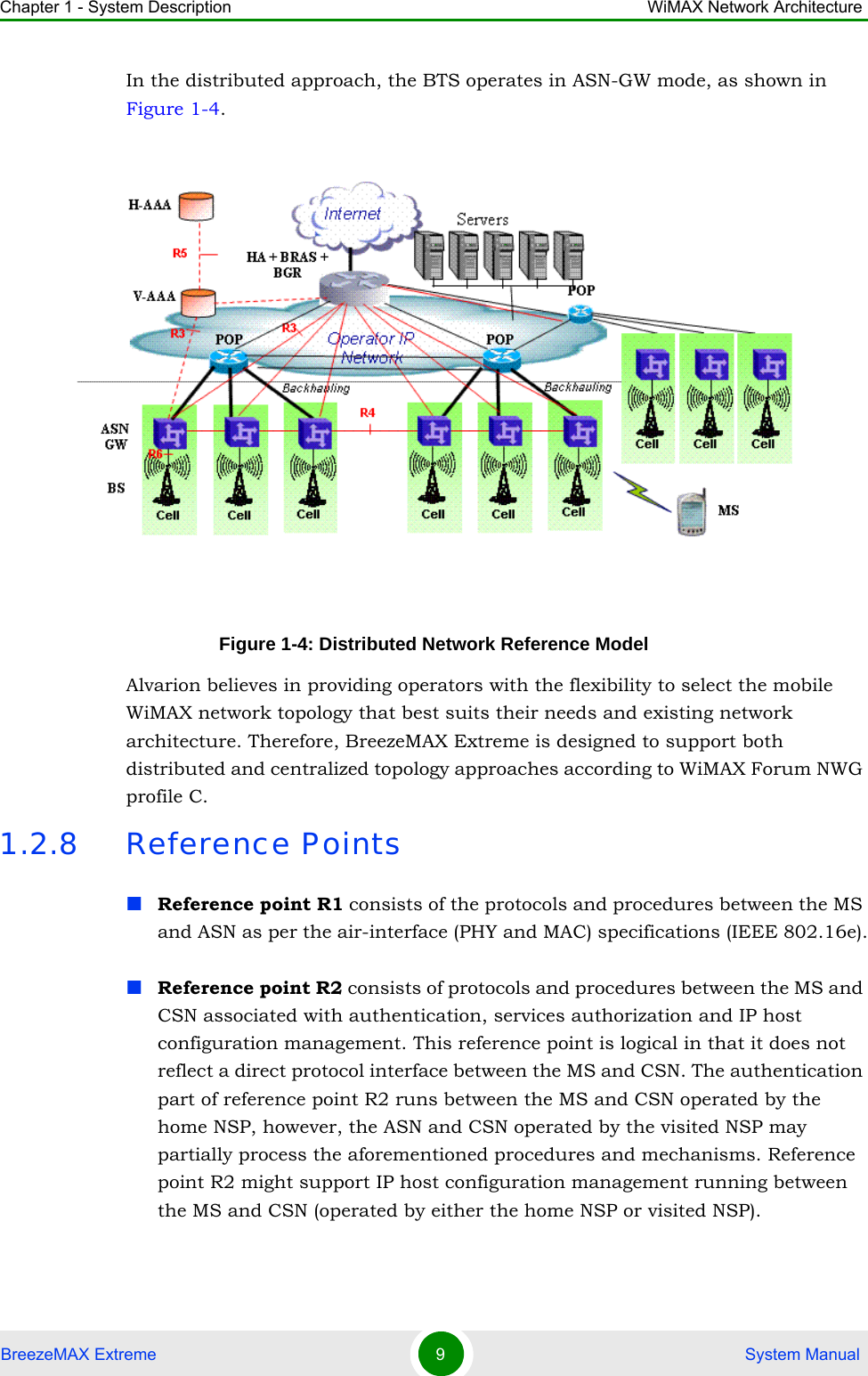 Chapter 1 - System Description WiMAX Network ArchitectureBreezeMAX Extreme 9 System ManualIn the distributed approach, the BTS operates in ASN-GW mode, as shown in Figure 1-4. Alvarion believes in providing operators with the flexibility to select the mobile WiMAX network topology that best suits their needs and existing network architecture. Therefore, BreezeMAX Extreme is designed to support both distributed and centralized topology approaches according to WiMAX Forum NWG profile C.1.2.8 Reference PointsReference point R1 consists of the protocols and procedures between the MS and ASN as per the air-interface (PHY and MAC) specifications (IEEE 802.16e).Reference point R2 consists of protocols and procedures between the MS and CSN associated with authentication, services authorization and IP host configuration management. This reference point is logical in that it does not reflect a direct protocol interface between the MS and CSN. The authentication part of reference point R2 runs between the MS and CSN operated by the home NSP, however, the ASN and CSN operated by the visited NSP may partially process the aforementioned procedures and mechanisms. Reference point R2 might support IP host configuration management running between the MS and CSN (operated by either the home NSP or visited NSP).Figure 1-4: Distributed Network Reference Model