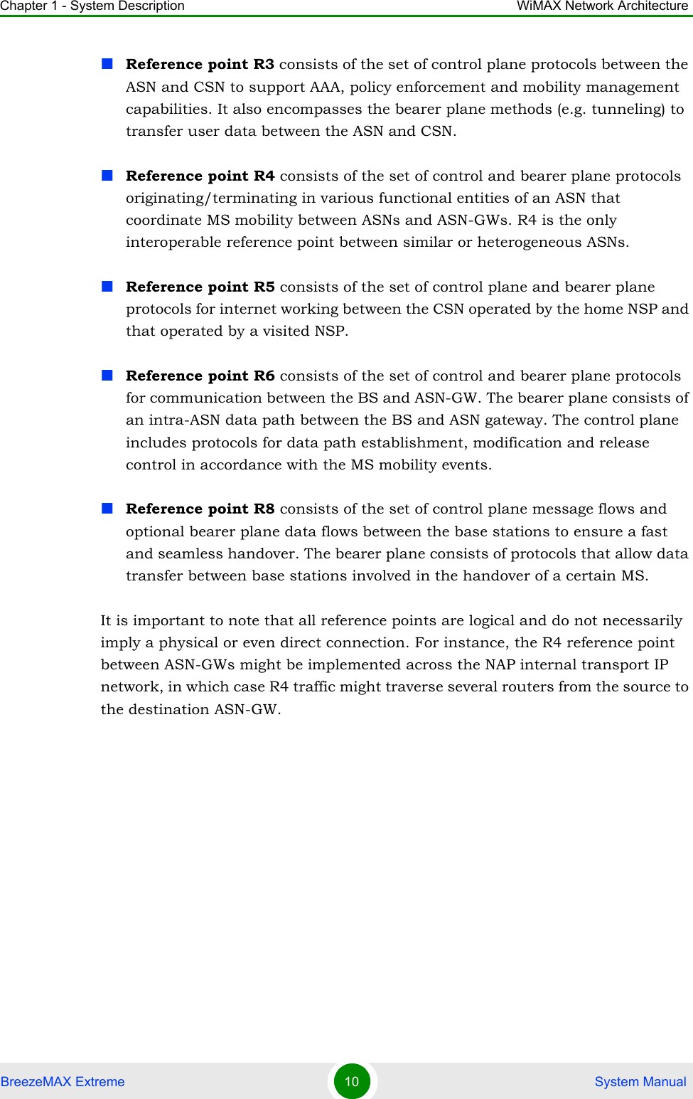 Chapter 1 - System Description WiMAX Network ArchitectureBreezeMAX Extreme 10  System ManualReference point R3 consists of the set of control plane protocols between the ASN and CSN to support AAA, policy enforcement and mobility management capabilities. It also encompasses the bearer plane methods (e.g. tunneling) to transfer user data between the ASN and CSN.Reference point R4 consists of the set of control and bearer plane protocols originating/terminating in various functional entities of an ASN that coordinate MS mobility between ASNs and ASN-GWs. R4 is the only interoperable reference point between similar or heterogeneous ASNs.Reference point R5 consists of the set of control plane and bearer plane protocols for internet working between the CSN operated by the home NSP and that operated by a visited NSP.Reference point R6 consists of the set of control and bearer plane protocols for communication between the BS and ASN-GW. The bearer plane consists of an intra-ASN data path between the BS and ASN gateway. The control plane includes protocols for data path establishment, modification and release control in accordance with the MS mobility events.Reference point R8 consists of the set of control plane message flows and optional bearer plane data flows between the base stations to ensure a fast and seamless handover. The bearer plane consists of protocols that allow data transfer between base stations involved in the handover of a certain MS. It is important to note that all reference points are logical and do not necessarily imply a physical or even direct connection. For instance, the R4 reference point between ASN-GWs might be implemented across the NAP internal transport IP network, in which case R4 traffic might traverse several routers from the source to the destination ASN-GW.