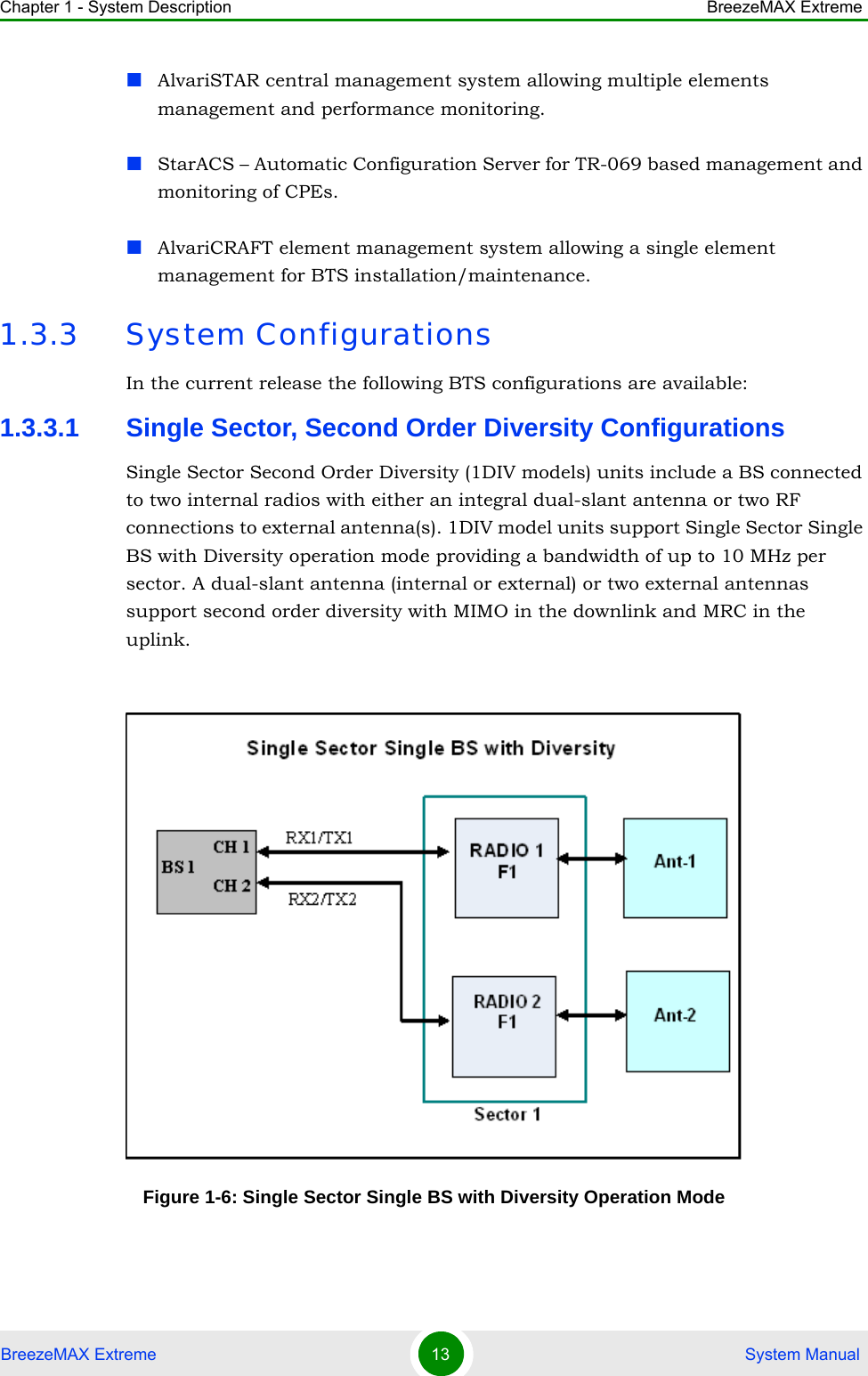Chapter 1 - System Description BreezeMAX ExtremeBreezeMAX Extreme 13  System ManualAlvariSTAR central management system allowing multiple elements management and performance monitoring.StarACS – Automatic Configuration Server for TR-069 based management and monitoring of CPEs. AlvariCRAFT element management system allowing a single element management for BTS installation/maintenance.1.3.3 System ConfigurationsIn the current release the following BTS configurations are available:1.3.3.1 Single Sector, Second Order Diversity ConfigurationsSingle Sector Second Order Diversity (1DIV models) units include a BS connected to two internal radios with either an integral dual-slant antenna or two RF connections to external antenna(s). 1DIV model units support Single Sector Single BS with Diversity operation mode providing a bandwidth of up to 10 MHz per sector. A dual-slant antenna (internal or external) or two external antennas support second order diversity with MIMO in the downlink and MRC in the uplink.Figure 1-6: Single Sector Single BS with Diversity Operation Mode