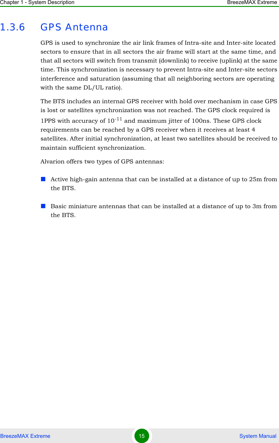 Chapter 1 - System Description BreezeMAX ExtremeBreezeMAX Extreme 15  System Manual1.3.6 GPS AntennaGPS is used to synchronize the air link frames of Intra-site and Inter-site located sectors to ensure that in all sectors the air frame will start at the same time, and that all sectors will switch from transmit (downlink) to receive (uplink) at the same time. This synchronization is necessary to prevent Intra-site and Inter-site sectors interference and saturation (assuming that all neighboring sectors are operating with the same DL/UL ratio). The BTS includes an internal GPS receiver with hold over mechanism in case GPS is lost or satellites synchronization was not reached. The GPS clock required is 1PPS with accuracy of 10-11 and maximum jitter of 100ns. These GPS clock requirements can be reached by a GPS receiver when it receives at least 4 satellites. After initial synchronization, at least two satellites should be received to maintain sufficient synchronization.Alvarion offers two types of GPS antennas:Active high-gain antenna that can be installed at a distance of up to 25m from the BTS.Basic miniature antennas that can be installed at a distance of up to 3m from the BTS.