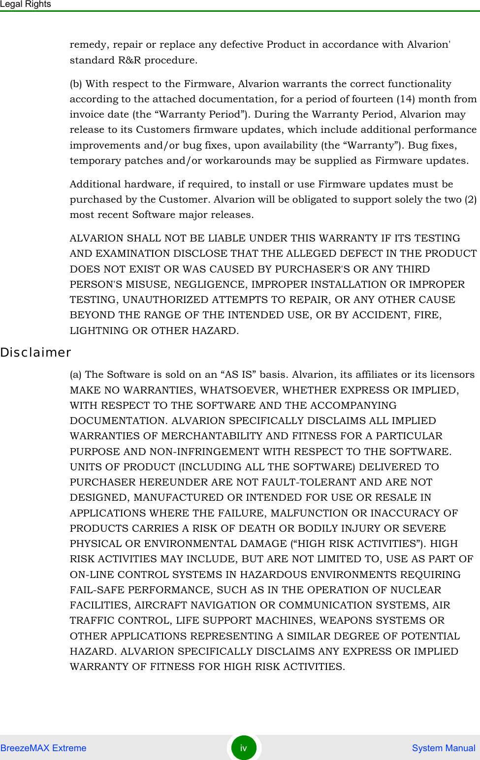 Legal RightsBreezeMAX Extreme iv  System Manualremedy, repair or replace any defective Product in accordance with Alvarion&apos; standard R&amp;R procedure.(b) With respect to the Firmware, Alvarion warrants the correct functionality according to the attached documentation, for a period of fourteen (14) month from invoice date (the “Warranty Period”). During the Warranty Period, Alvarion may release to its Customers firmware updates, which include additional performance improvements and/or bug fixes, upon availability (the “Warranty”). Bug fixes, temporary patches and/or workarounds may be supplied as Firmware updates. Additional hardware, if required, to install or use Firmware updates must be purchased by the Customer. Alvarion will be obligated to support solely the two (2) most recent Software major releases. ALVARION SHALL NOT BE LIABLE UNDER THIS WARRANTY IF ITS TESTING AND EXAMINATION DISCLOSE THAT THE ALLEGED DEFECT IN THE PRODUCT DOES NOT EXIST OR WAS CAUSED BY PURCHASER&apos;S OR ANY THIRD PERSON&apos;S MISUSE, NEGLIGENCE, IMPROPER INSTALLATION OR IMPROPER TESTING, UNAUTHORIZED ATTEMPTS TO REPAIR, OR ANY OTHER CAUSE BEYOND THE RANGE OF THE INTENDED USE, OR BY ACCIDENT, FIRE, LIGHTNING OR OTHER HAZARD.Disclaimer(a) The Software is sold on an “AS IS” basis. Alvarion, its affiliates or its licensors MAKE NO WARRANTIES, WHATSOEVER, WHETHER EXPRESS OR IMPLIED, WITH RESPECT TO THE SOFTWARE AND THE ACCOMPANYING DOCUMENTATION. ALVARION SPECIFICALLY DISCLAIMS ALL IMPLIED WARRANTIES OF MERCHANTABILITY AND FITNESS FOR A PARTICULAR PURPOSE AND NON-INFRINGEMENT WITH RESPECT TO THE SOFTWARE. UNITS OF PRODUCT (INCLUDING ALL THE SOFTWARE) DELIVERED TO PURCHASER HEREUNDER ARE NOT FAULT-TOLERANT AND ARE NOT DESIGNED, MANUFACTURED OR INTENDED FOR USE OR RESALE IN APPLICATIONS WHERE THE FAILURE, MALFUNCTION OR INACCURACY OF PRODUCTS CARRIES A RISK OF DEATH OR BODILY INJURY OR SEVERE PHYSICAL OR ENVIRONMENTAL DAMAGE (“HIGH RISK ACTIVITIES”). HIGH RISK ACTIVITIES MAY INCLUDE, BUT ARE NOT LIMITED TO, USE AS PART OF ON-LINE CONTROL SYSTEMS IN HAZARDOUS ENVIRONMENTS REQUIRING FAIL-SAFE PERFORMANCE, SUCH AS IN THE OPERATION OF NUCLEAR FACILITIES, AIRCRAFT NAVIGATION OR COMMUNICATION SYSTEMS, AIR TRAFFIC CONTROL, LIFE SUPPORT MACHINES, WEAPONS SYSTEMS OR OTHER APPLICATIONS REPRESENTING A SIMILAR DEGREE OF POTENTIAL HAZARD. ALVARION SPECIFICALLY DISCLAIMS ANY EXPRESS OR IMPLIED WARRANTY OF FITNESS FOR HIGH RISK ACTIVITIES.