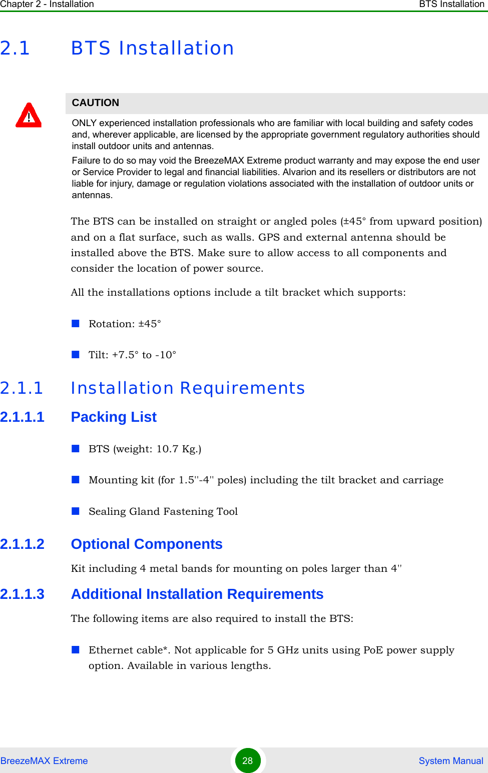 Chapter 2 - Installation BTS InstallationBreezeMAX Extreme 28  System Manual2.1 BTS InstallationThe BTS can be installed on straight or angled poles (±45° from upward position) and on a flat surface, such as walls. GPS and external antenna should be installed above the BTS. Make sure to allow access to all components and consider the location of power source.All the installations options include a tilt bracket which supports:Rotation: ±45°Tilt: +7.5° to -10°2.1.1 Installation Requirements2.1.1.1 Packing ListBTS (weight: 10.7 Kg.)Mounting kit (for 1.5&apos;&apos;-4&apos;&apos; poles) including the tilt bracket and carriage Sealing Gland Fastening Tool2.1.1.2 Optional ComponentsKit including 4 metal bands for mounting on poles larger than 4&apos;&apos;2.1.1.3 Additional Installation RequirementsThe following items are also required to install the BTS:Ethernet cable*. Not applicable for 5 GHz units using PoE power supply option. Available in various lengths.CAUTIONONLY experienced installation professionals who are familiar with local building and safety codes and, wherever applicable, are licensed by the appropriate government regulatory authorities should install outdoor units and antennas.Failure to do so may void the BreezeMAX Extreme product warranty and may expose the end user or Service Provider to legal and financial liabilities. Alvarion and its resellers or distributors are not liable for injury, damage or regulation violations associated with the installation of outdoor units or antennas.