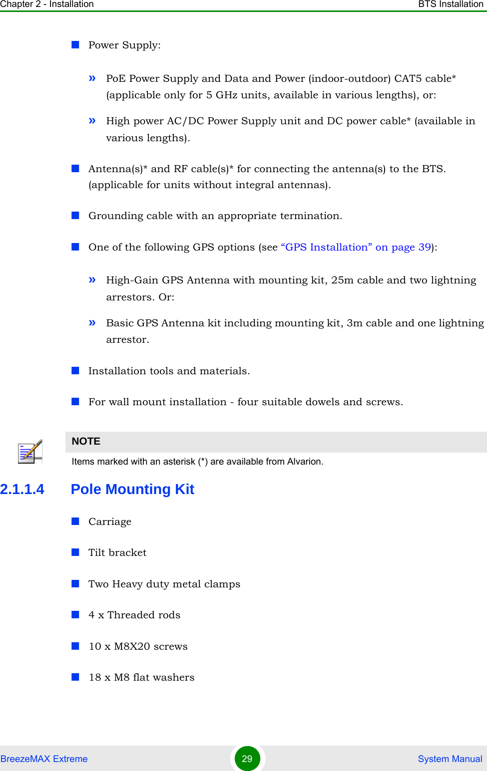 Chapter 2 - Installation BTS InstallationBreezeMAX Extreme 29  System ManualPower Supply:»PoE Power Supply and Data and Power (indoor-outdoor) CAT5 cable* (applicable only for 5 GHz units, available in various lengths), or:»High power AC/DC Power Supply unit and DC power cable* (available in various lengths).Antenna(s)* and RF cable(s)* for connecting the antenna(s) to the BTS. (applicable for units without integral antennas).Grounding cable with an appropriate termination.One of the following GPS options (see “GPS Installation” on page 39):»High-Gain GPS Antenna with mounting kit, 25m cable and two lightning arrestors. Or:»Basic GPS Antenna kit including mounting kit, 3m cable and one lightning arrestor.Installation tools and materials. For wall mount installation - four suitable dowels and screws. 2.1.1.4 Pole Mounting KitCarriageTilt bracketTwo Heavy duty metal clamps4 x Threaded rods10 x M8X20 screws18 x M8 flat washersNOTEItems marked with an asterisk (*) are available from Alvarion.