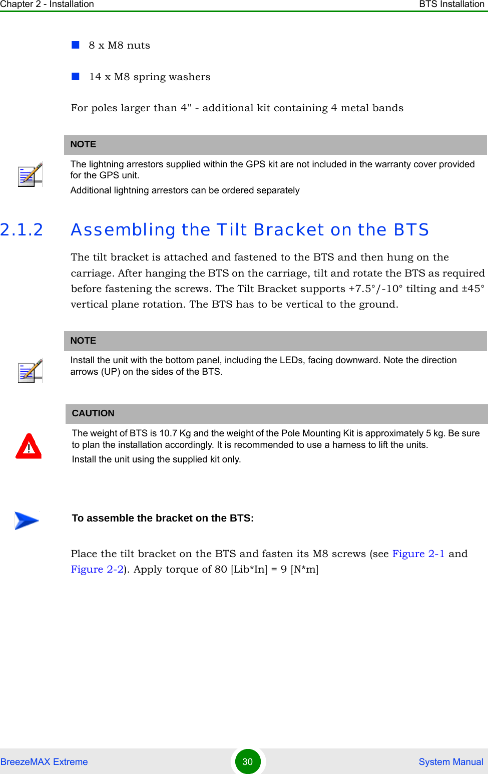 Chapter 2 - Installation BTS InstallationBreezeMAX Extreme 30  System Manual8 x M8 nuts14 x M8 spring washersFor poles larger than 4&apos;&apos; - additional kit containing 4 metal bands2.1.2 Assembling the Tilt Bracket on the BTSThe tilt bracket is attached and fastened to the BTS and then hung on the carriage. After hanging the BTS on the carriage, tilt and rotate the BTS as required before fastening the screws. The Tilt Bracket supports +7.5°/-10° tilting and ±45° vertical plane rotation. The BTS has to be vertical to the ground.Place the tilt bracket on the BTS and fasten its M8 screws (see Figure 2-1 and Figure 2-2). Apply torque of 80 [Lib*In] = 9 [N*m]NOTEThe lightning arrestors supplied within the GPS kit are not included in the warranty cover provided for the GPS unit.Additional lightning arrestors can be ordered separatelyNOTEInstall the unit with the bottom panel, including the LEDs, facing downward. Note the direction arrows (UP) on the sides of the BTS.CAUTIONThe weight of BTS is 10.7 Kg and the weight of the Pole Mounting Kit is approximately 5 kg. Be sure to plan the installation accordingly. It is recommended to use a harness to lift the units.Install the unit using the supplied kit only. To assemble the bracket on the BTS: