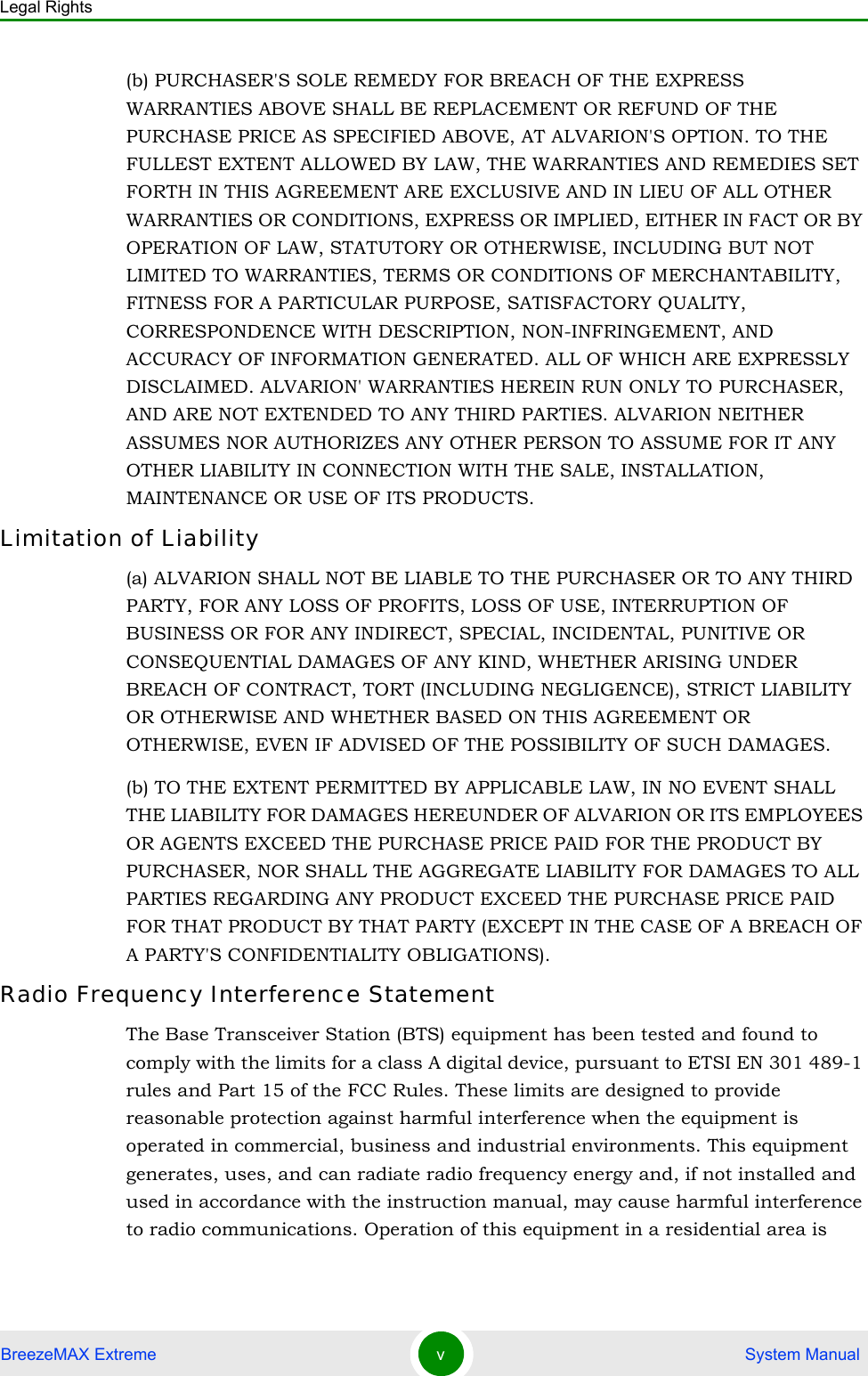 Legal RightsBreezeMAX Extreme v System Manual(b) PURCHASER&apos;S SOLE REMEDY FOR BREACH OF THE EXPRESS WARRANTIES ABOVE SHALL BE REPLACEMENT OR REFUND OF THE PURCHASE PRICE AS SPECIFIED ABOVE, AT ALVARION&apos;S OPTION. TO THE FULLEST EXTENT ALLOWED BY LAW, THE WARRANTIES AND REMEDIES SET FORTH IN THIS AGREEMENT ARE EXCLUSIVE AND IN LIEU OF ALL OTHER WARRANTIES OR CONDITIONS, EXPRESS OR IMPLIED, EITHER IN FACT OR BY OPERATION OF LAW, STATUTORY OR OTHERWISE, INCLUDING BUT NOT LIMITED TO WARRANTIES, TERMS OR CONDITIONS OF MERCHANTABILITY, FITNESS FOR A PARTICULAR PURPOSE, SATISFACTORY QUALITY, CORRESPONDENCE WITH DESCRIPTION, NON-INFRINGEMENT, AND ACCURACY OF INFORMATION GENERATED. ALL OF WHICH ARE EXPRESSLY DISCLAIMED. ALVARION&apos; WARRANTIES HEREIN RUN ONLY TO PURCHASER, AND ARE NOT EXTENDED TO ANY THIRD PARTIES. ALVARION NEITHER ASSUMES NOR AUTHORIZES ANY OTHER PERSON TO ASSUME FOR IT ANY OTHER LIABILITY IN CONNECTION WITH THE SALE, INSTALLATION, MAINTENANCE OR USE OF ITS PRODUCTS.Limitation of Liability(a) ALVARION SHALL NOT BE LIABLE TO THE PURCHASER OR TO ANY THIRD PARTY, FOR ANY LOSS OF PROFITS, LOSS OF USE, INTERRUPTION OF BUSINESS OR FOR ANY INDIRECT, SPECIAL, INCIDENTAL, PUNITIVE OR CONSEQUENTIAL DAMAGES OF ANY KIND, WHETHER ARISING UNDER BREACH OF CONTRACT, TORT (INCLUDING NEGLIGENCE), STRICT LIABILITY OR OTHERWISE AND WHETHER BASED ON THIS AGREEMENT OR OTHERWISE, EVEN IF ADVISED OF THE POSSIBILITY OF SUCH DAMAGES.(b) TO THE EXTENT PERMITTED BY APPLICABLE LAW, IN NO EVENT SHALL THE LIABILITY FOR DAMAGES HEREUNDER OF ALVARION OR ITS EMPLOYEES OR AGENTS EXCEED THE PURCHASE PRICE PAID FOR THE PRODUCT BY PURCHASER, NOR SHALL THE AGGREGATE LIABILITY FOR DAMAGES TO ALL PARTIES REGARDING ANY PRODUCT EXCEED THE PURCHASE PRICE PAID FOR THAT PRODUCT BY THAT PARTY (EXCEPT IN THE CASE OF A BREACH OF A PARTY&apos;S CONFIDENTIALITY OBLIGATIONS).Radio Frequency Interference StatementThe Base Transceiver Station (BTS) equipment has been tested and found to comply with the limits for a class A digital device, pursuant to ETSI EN 301 489-1 rules and Part 15 of the FCC Rules. These limits are designed to provide reasonable protection against harmful interference when the equipment is operated in commercial, business and industrial environments. This equipment generates, uses, and can radiate radio frequency energy and, if not installed and used in accordance with the instruction manual, may cause harmful interference to radio communications. Operation of this equipment in a residential area is 