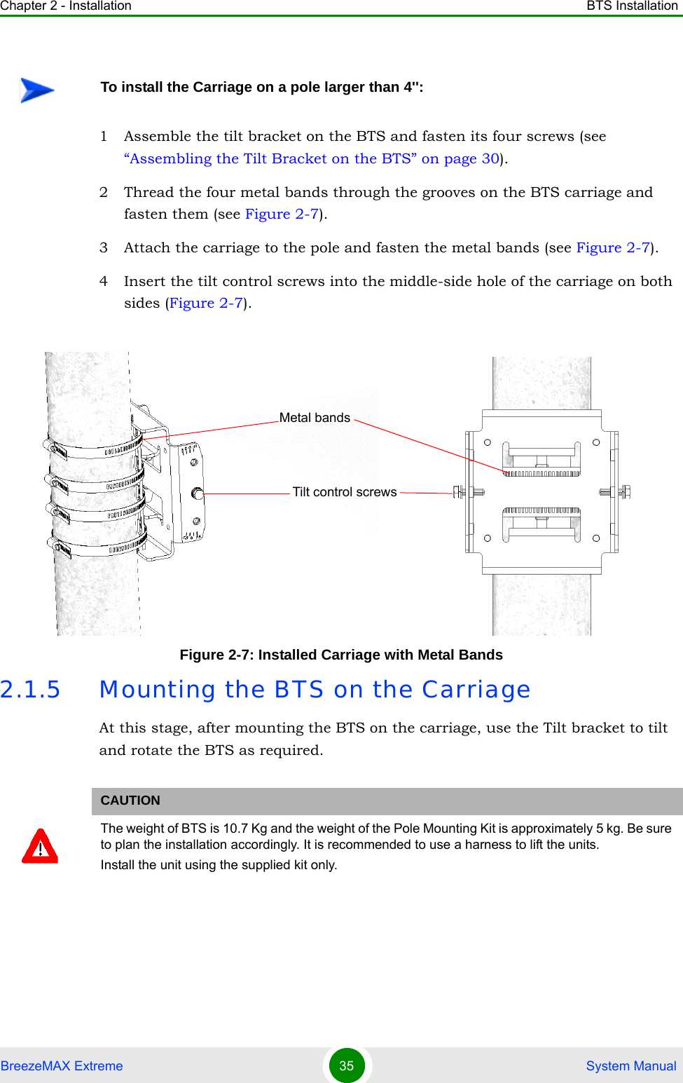 Chapter 2 - Installation BTS InstallationBreezeMAX Extreme 35  System Manual1 Assemble the tilt bracket on the BTS and fasten its four screws (see “Assembling the Tilt Bracket on the BTS” on page 30).2 Thread the four metal bands through the grooves on the BTS carriage and fasten them (see Figure 2-7).3 Attach the carriage to the pole and fasten the metal bands (see Figure 2-7).4 Insert the tilt control screws into the middle-side hole of the carriage on both sides (Figure 2-7).2.1.5 Mounting the BTS on the CarriageAt this stage, after mounting the BTS on the carriage, use the Tilt bracket to tilt and rotate the BTS as required.To install the Carriage on a pole larger than 4&apos;&apos;:Figure 2-7: Installed Carriage with Metal BandsCAUTIONThe weight of BTS is 10.7 Kg and the weight of the Pole Mounting Kit is approximately 5 kg. Be sure to plan the installation accordingly. It is recommended to use a harness to lift the units.Install the unit using the supplied kit only. Tilt control screwsMetal bands