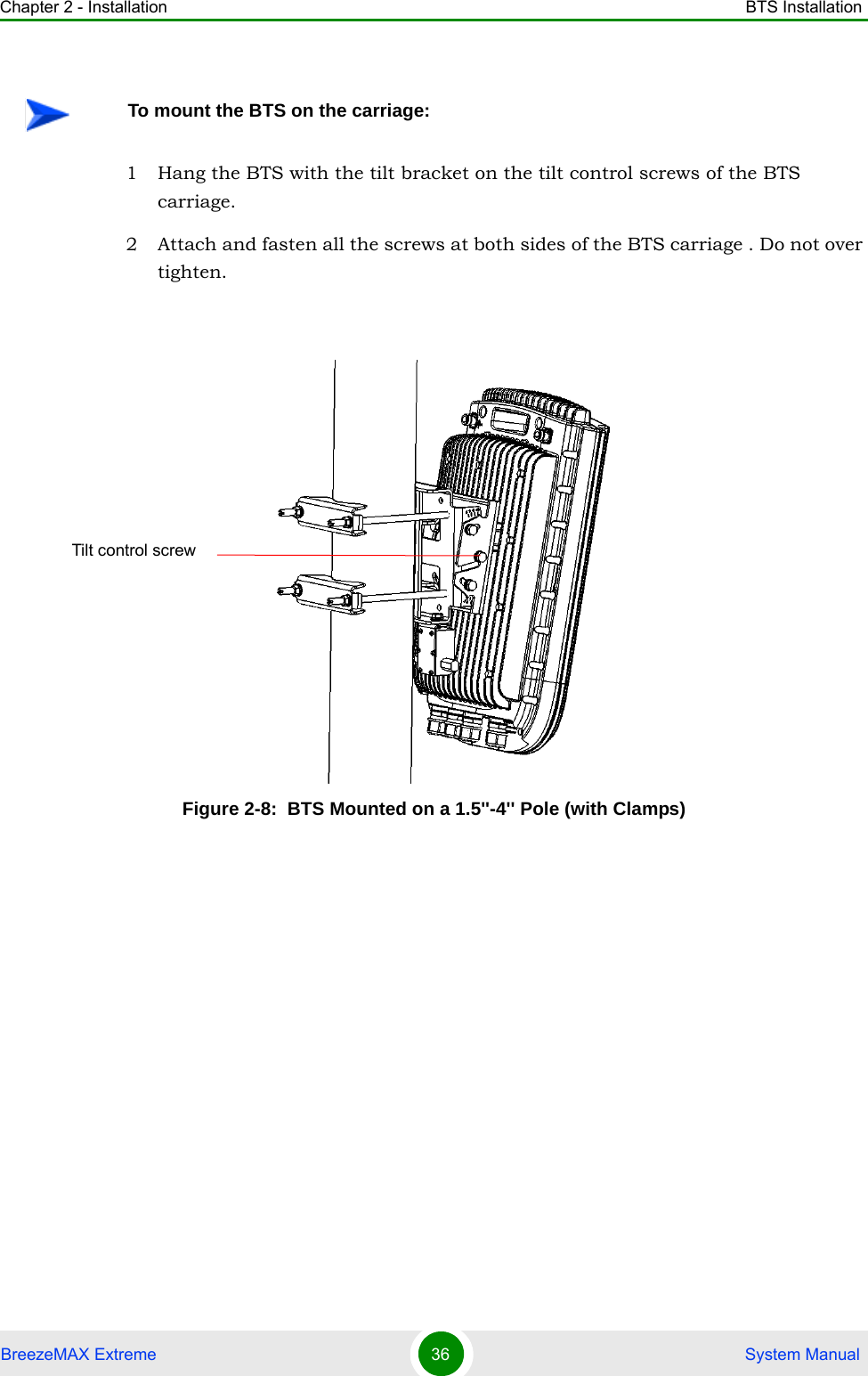 Chapter 2 - Installation BTS InstallationBreezeMAX Extreme 36  System Manual1 Hang the BTS with the tilt bracket on the tilt control screws of the BTS carriage.2 Attach and fasten all the screws at both sides of the BTS carriage . Do not over tighten.To mount the BTS on the carriage:Figure 2-8:  BTS Mounted on a 1.5&apos;&apos;-4&apos;&apos; Pole (with Clamps)Tilt control screw