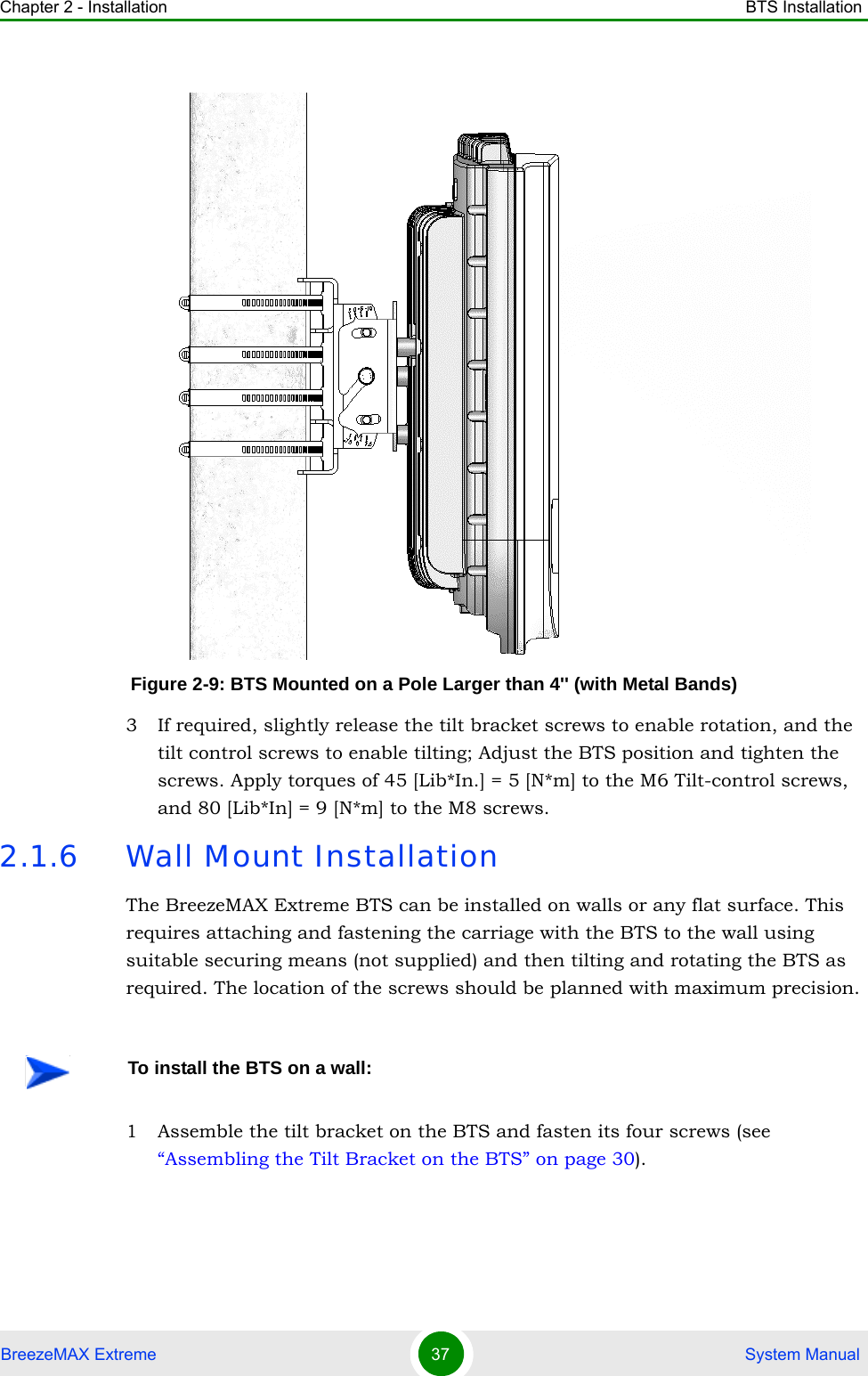 Chapter 2 - Installation BTS InstallationBreezeMAX Extreme 37  System Manual3 If required, slightly release the tilt bracket screws to enable rotation, and the tilt control screws to enable tilting; Adjust the BTS position and tighten the screws. Apply torques of 45 [Lib*In.] = 5 [N*m] to the M6 Tilt-control screws, and 80 [Lib*In] = 9 [N*m] to the M8 screws.2.1.6 Wall Mount InstallationThe BreezeMAX Extreme BTS can be installed on walls or any flat surface. This requires attaching and fastening the carriage with the BTS to the wall using suitable securing means (not supplied) and then tilting and rotating the BTS as required. The location of the screws should be planned with maximum precision.1 Assemble the tilt bracket on the BTS and fasten its four screws (see “Assembling the Tilt Bracket on the BTS” on page 30).Figure 2-9: BTS Mounted on a Pole Larger than 4&apos;&apos; (with Metal Bands)To install the BTS on a wall: