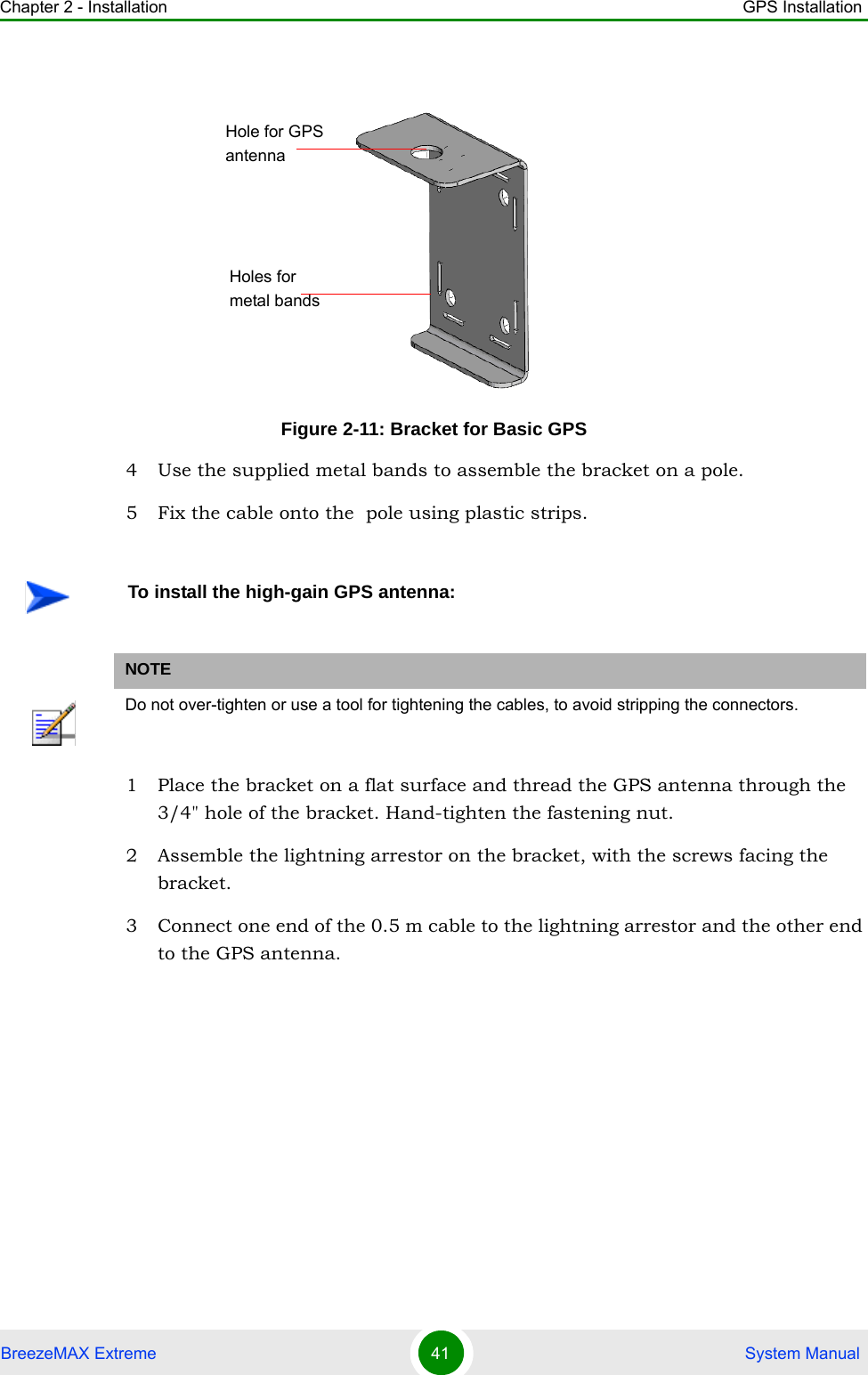 Chapter 2 - Installation GPS InstallationBreezeMAX Extreme 41  System Manual4 Use the supplied metal bands to assemble the bracket on a pole.5 Fix the cable onto the  pole using plastic strips. 1 Place the bracket on a flat surface and thread the GPS antenna through the 3/4&quot; hole of the bracket. Hand-tighten the fastening nut.2 Assemble the lightning arrestor on the bracket, with the screws facing the bracket.3 Connect one end of the 0.5 m cable to the lightning arrestor and the other end to the GPS antenna.Figure 2-11: Bracket for Basic GPSTo install the high-gain GPS antenna:NOTEDo not over-tighten or use a tool for tightening the cables, to avoid stripping the connectors.Hole for GPS antennaHoles for metal bands