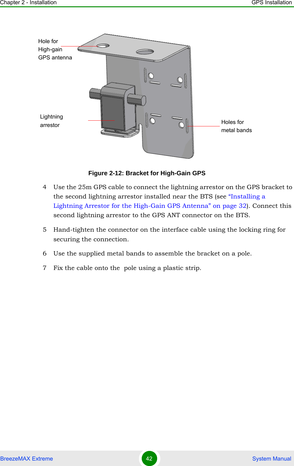 Chapter 2 - Installation GPS InstallationBreezeMAX Extreme 42  System Manual4 Use the 25m GPS cable to connect the lightning arrestor on the GPS bracket to the second lightning arrestor installed near the BTS (see “Installing a Lightning Arrestor for the High-Gain GPS Antenna” on page 32). Connect this second lightning arrestor to the GPS ANT connector on the BTS. 5 Hand-tighten the connector on the interface cable using the locking ring for securing the connection. 6 Use the supplied metal bands to assemble the bracket on a pole.7 Fix the cable onto the  pole using a plastic strip. Figure 2-12: Bracket for High-Gain GPSHole for High-gain GPS antennaLightning arrestor Holes for metal bands