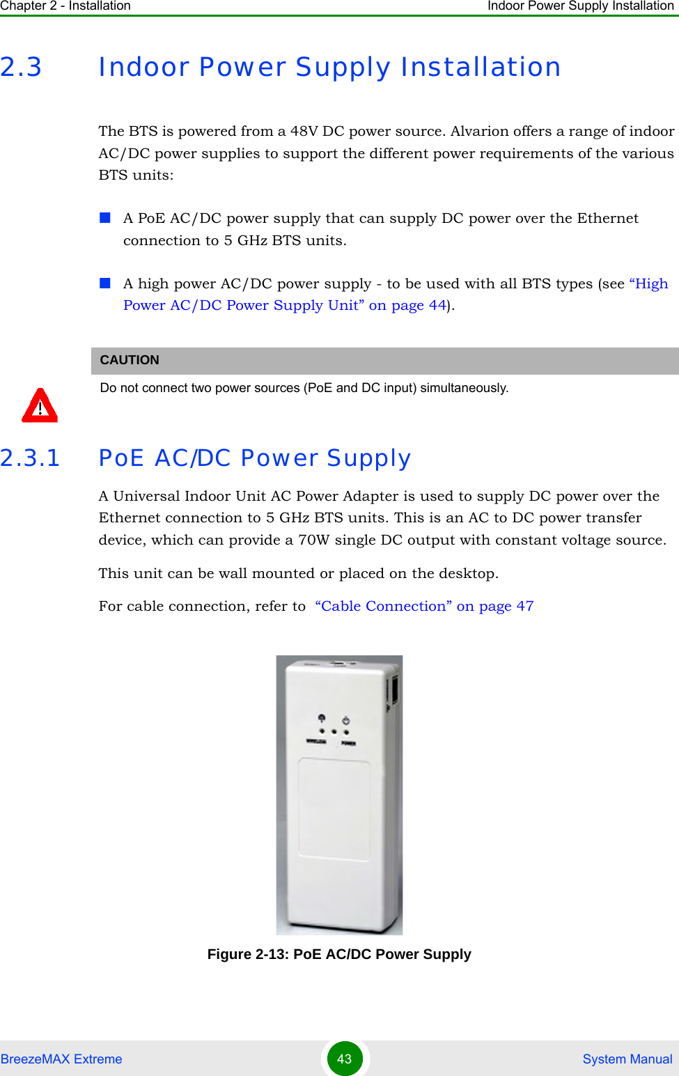 Chapter 2 - Installation Indoor Power Supply InstallationBreezeMAX Extreme 43  System Manual2.3 Indoor Power Supply InstallationThe BTS is powered from a 48V DC power source. Alvarion offers a range of indoor AC/DC power supplies to support the different power requirements of the various BTS units:A PoE AC/DC power supply that can supply DC power over the Ethernet connection to 5 GHz BTS units.A high power AC/DC power supply - to be used with all BTS types (see “High Power AC/DC Power Supply Unit” on page 44).2.3.1 PoE AC/DC Power SupplyA Universal Indoor Unit AC Power Adapter is used to supply DC power over the Ethernet connection to 5 GHz BTS units. This is an AC to DC power transfer device, which can provide a 70W single DC output with constant voltage source.This unit can be wall mounted or placed on the desktop.For cable connection, refer to  “Cable Connection” on page 47CAUTIONDo not connect two power sources (PoE and DC input) simultaneously. Figure 2-13: PoE AC/DC Power Supply