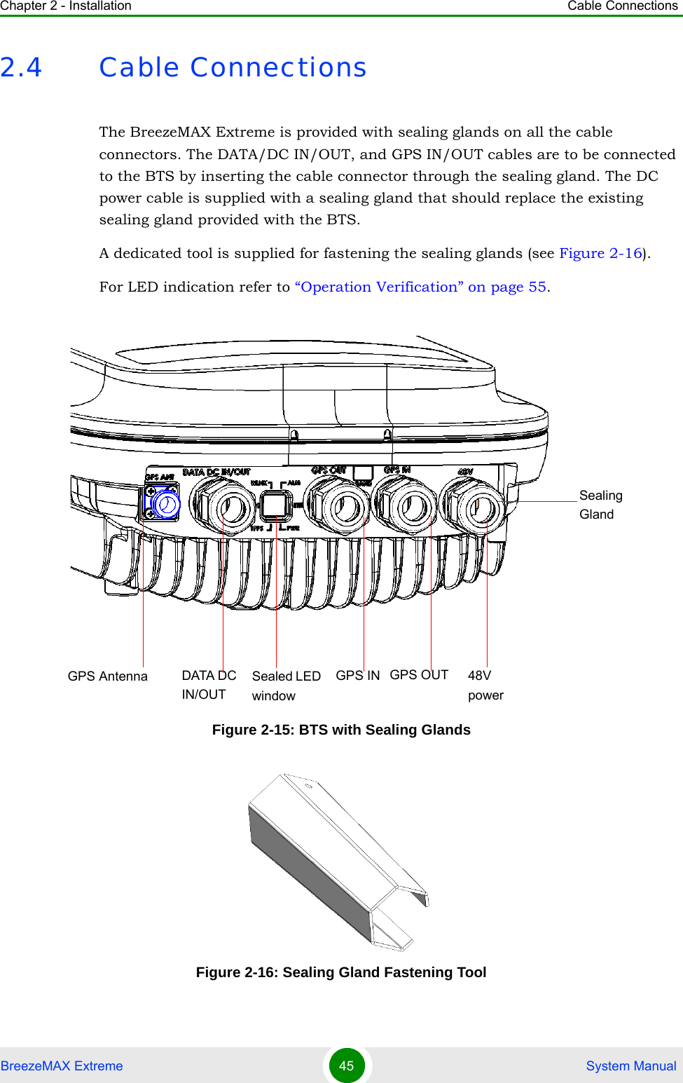 Chapter 2 - Installation Cable ConnectionsBreezeMAX Extreme 45  System Manual2.4 Cable ConnectionsThe BreezeMAX Extreme is provided with sealing glands on all the cable connectors. The DATA/DC IN/OUT, and GPS IN/OUT cables are to be connected to the BTS by inserting the cable connector through the sealing gland. The DC power cable is supplied with a sealing gland that should replace the existing sealing gland provided with the BTS. A dedicated tool is supplied for fastening the sealing glands (see Figure 2-16).For LED indication refer to “Operation Verification” on page 55.Figure 2-15: BTS with Sealing GlandsFigure 2-16: Sealing Gland Fastening Tool Sealed LED  windowGPS Antenna GPS OUTSealingGlandGPS INDATA DC IN/OUT48V power
