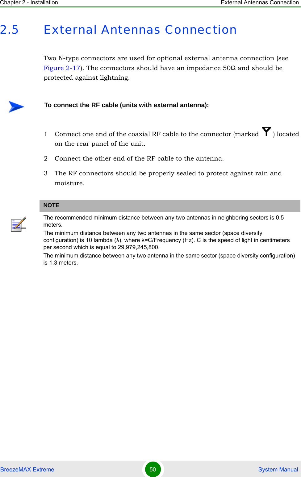 Chapter 2 - Installation External Antennas ConnectionBreezeMAX Extreme 50  System Manual2.5 External Antennas ConnectionTwo N-type connectors are used for optional external antenna connection (see Figure 2-17). The connectors should have an impedance 50Ω and should be protected against lightning.1 Connect one end of the coaxial RF cable to the connector (marked  ) located on the rear panel of the unit. 2 Connect the other end of the RF cable to the antenna.3 The RF connectors should be properly sealed to protect against rain and moisture.To connect the RF cable (units with external antenna):NOTEThe recommended minimum distance between any two antennas in neighboring sectors is 0.5 meters.The minimum distance between any two antennas in the same sector (space diversity configuration) is 10 lambda (λ), where λ=C/Frequency (Hz). C is the speed of light in centimeters per second which is equal to 29,979,245,800.The minimum distance between any two antenna in the same sector (space diversity configuration) is 1.3 meters.