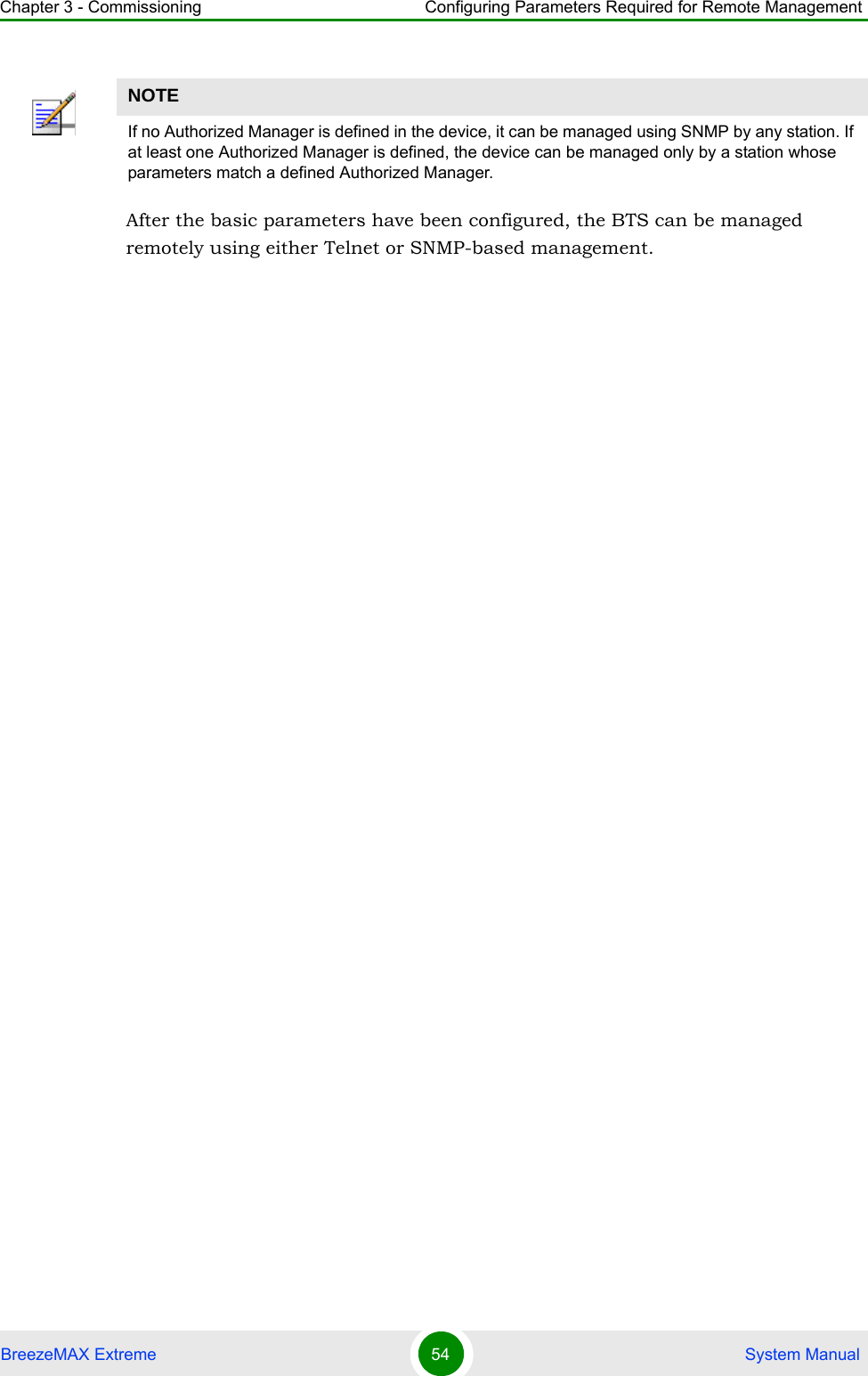 Chapter 3 - Commissioning Configuring Parameters Required for Remote ManagementBreezeMAX Extreme 54  System ManualAfter the basic parameters have been configured, the BTS can be managed remotely using either Telnet or SNMP-based management.NOTEIf no Authorized Manager is defined in the device, it can be managed using SNMP by any station. If at least one Authorized Manager is defined, the device can be managed only by a station whose parameters match a defined Authorized Manager.