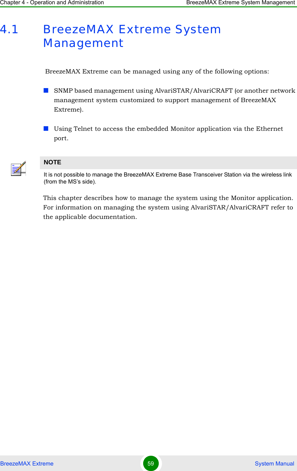 Chapter 4 - Operation and Administration BreezeMAX Extreme System ManagementBreezeMAX Extreme 59  System Manual4.1 BreezeMAX Extreme System Management BreezeMAX Extreme can be managed using any of the following options:SNMP based management using AlvariSTAR/AlvariCRAFT (or another network management system customized to support management of BreezeMAX Extreme).Using Telnet to access the embedded Monitor application via the Ethernet port.This chapter describes how to manage the system using the Monitor application. For information on managing the system using AlvariSTAR/AlvariCRAFT refer to the applicable documentation.NOTEIt is not possible to manage the BreezeMAX Extreme Base Transceiver Station via the wireless link (from the MS’s side).