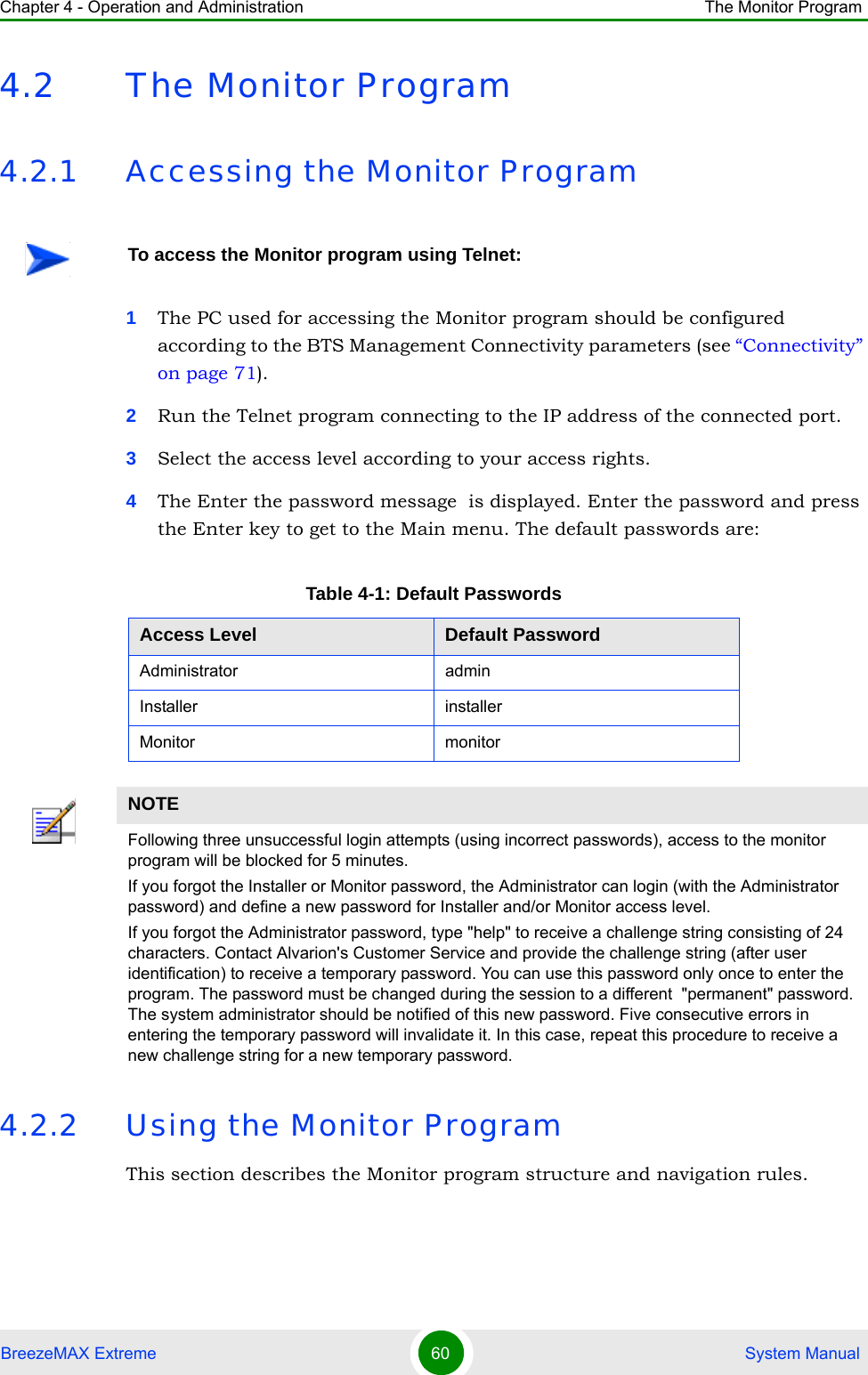 Chapter 4 - Operation and Administration The Monitor ProgramBreezeMAX Extreme 60  System Manual4.2 The Monitor Program4.2.1 Accessing the Monitor Program1The PC used for accessing the Monitor program should be configured according to the BTS Management Connectivity parameters (see “Connectivity” on page 71).2Run the Telnet program connecting to the IP address of the connected port. 3Select the access level according to your access rights.4The Enter the password message  is displayed. Enter the password and press the Enter key to get to the Main menu. The default passwords are:4.2.2 Using the Monitor ProgramThis section describes the Monitor program structure and navigation rules.To access the Monitor program using Telnet:Table 4-1: Default PasswordsAccess Level Default PasswordAdministrator adminInstaller installerMonitor monitorNOTEFollowing three unsuccessful login attempts (using incorrect passwords), access to the monitor program will be blocked for 5 minutes.If you forgot the Installer or Monitor password, the Administrator can login (with the Administrator password) and define a new password for Installer and/or Monitor access level.If you forgot the Administrator password, type &quot;help&quot; to receive a challenge string consisting of 24 characters. Contact Alvarion&apos;s Customer Service and provide the challenge string (after user identification) to receive a temporary password. You can use this password only once to enter the program. The password must be changed during the session to a different  &quot;permanent&quot; password. The system administrator should be notified of this new password. Five consecutive errors in entering the temporary password will invalidate it. In this case, repeat this procedure to receive a new challenge string for a new temporary password.