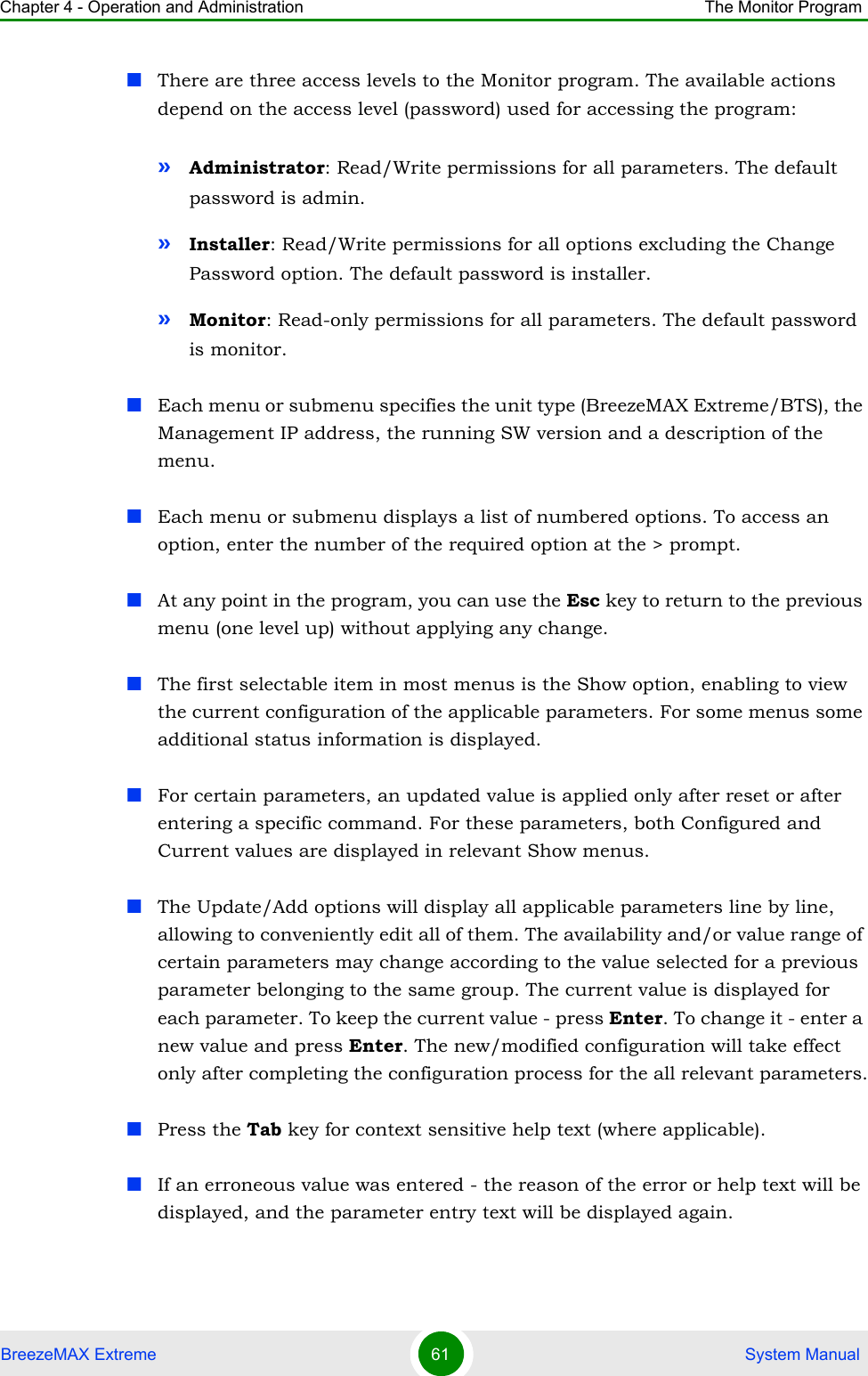 Chapter 4 - Operation and Administration The Monitor ProgramBreezeMAX Extreme 61  System ManualThere are three access levels to the Monitor program. The available actions depend on the access level (password) used for accessing the program:»Administrator: Read/Write permissions for all parameters. The default password is admin.»Installer: Read/Write permissions for all options excluding the Change Password option. The default password is installer.»Monitor: Read-only permissions for all parameters. The default password is monitor.Each menu or submenu specifies the unit type (BreezeMAX Extreme/BTS), the Management IP address, the running SW version and a description of the menu.Each menu or submenu displays a list of numbered options. To access an option, enter the number of the required option at the &gt; prompt.At any point in the program, you can use the Esc key to return to the previous menu (one level up) without applying any change.The first selectable item in most menus is the Show option, enabling to view the current configuration of the applicable parameters. For some menus some additional status information is displayed.For certain parameters, an updated value is applied only after reset or after entering a specific command. For these parameters, both Configured and Current values are displayed in relevant Show menus.The Update/Add options will display all applicable parameters line by line, allowing to conveniently edit all of them. The availability and/or value range of certain parameters may change according to the value selected for a previous parameter belonging to the same group. The current value is displayed for each parameter. To keep the current value - press Enter. To change it - enter a new value and press Enter. The new/modified configuration will take effect only after completing the configuration process for the all relevant parameters.Press the Tab key for context sensitive help text (where applicable).If an erroneous value was entered - the reason of the error or help text will be displayed, and the parameter entry text will be displayed again.