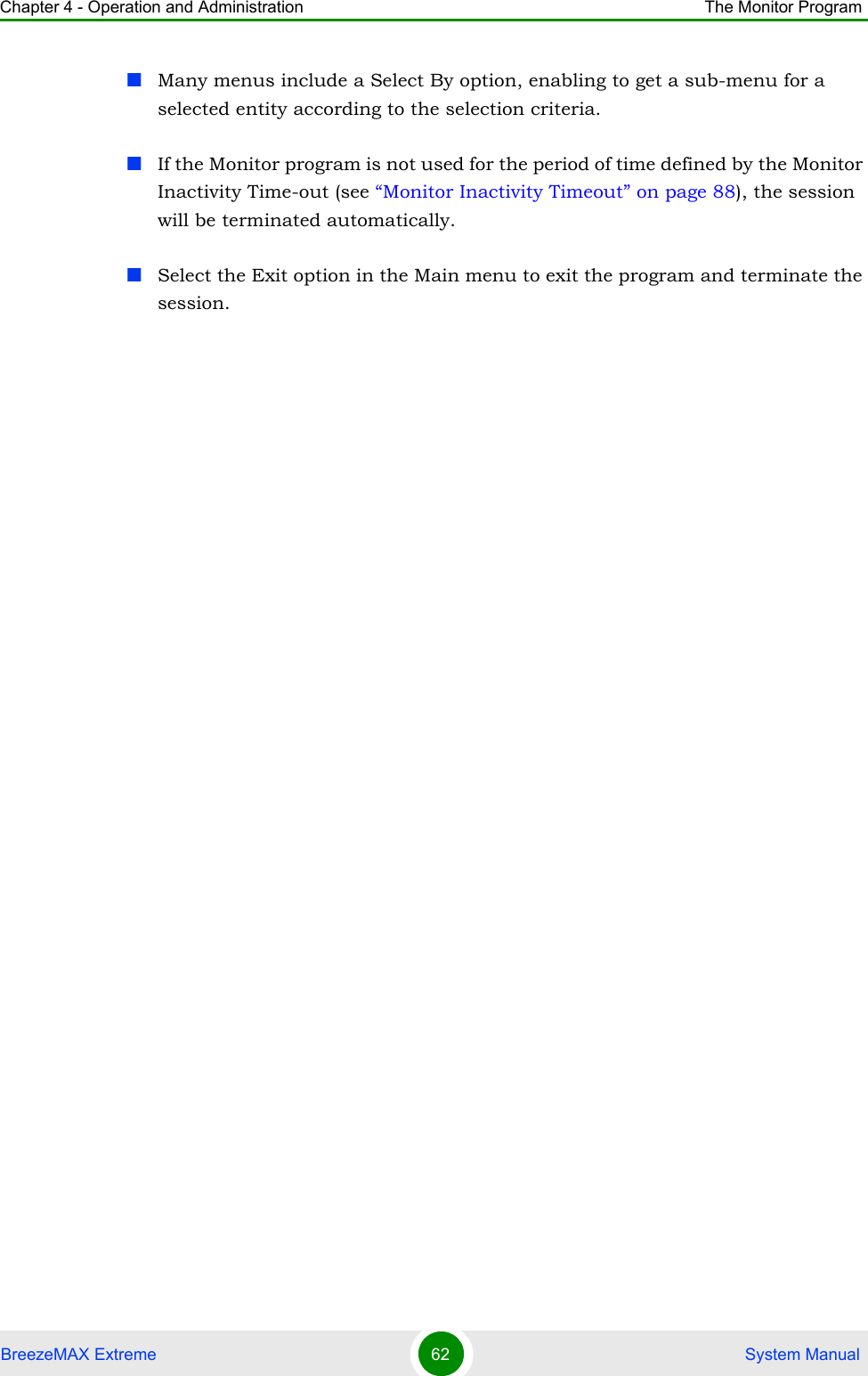 Chapter 4 - Operation and Administration The Monitor ProgramBreezeMAX Extreme 62  System ManualMany menus include a Select By option, enabling to get a sub-menu for a selected entity according to the selection criteria.If the Monitor program is not used for the period of time defined by the Monitor Inactivity Time-out (see “Monitor Inactivity Timeout” on page 88), the session will be terminated automatically.Select the Exit option in the Main menu to exit the program and terminate the session.