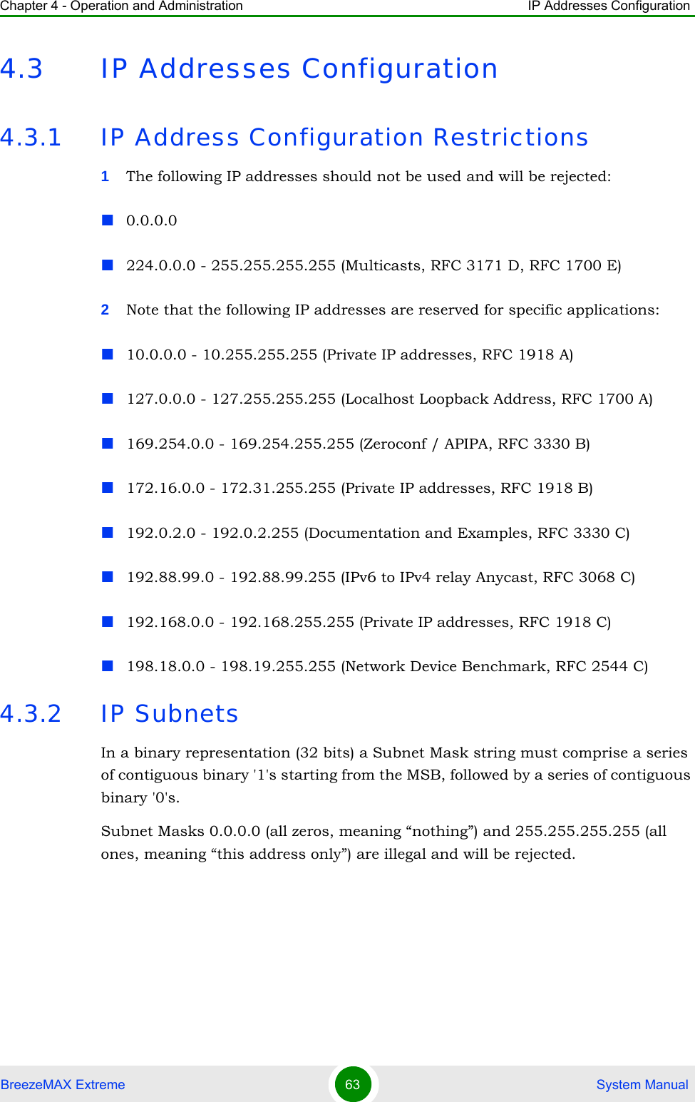 Chapter 4 - Operation and Administration IP Addresses ConfigurationBreezeMAX Extreme 63  System Manual4.3 IP Addresses Configuration4.3.1 IP Address Configuration Restrictions1The following IP addresses should not be used and will be rejected:0.0.0.0224.0.0.0 - 255.255.255.255 (Multicasts, RFC 3171 D, RFC 1700 E)2Note that the following IP addresses are reserved for specific applications:10.0.0.0 - 10.255.255.255 (Private IP addresses, RFC 1918 A)127.0.0.0 - 127.255.255.255 (Localhost Loopback Address, RFC 1700 A)169.254.0.0 - 169.254.255.255 (Zeroconf / APIPA, RFC 3330 B)172.16.0.0 - 172.31.255.255 (Private IP addresses, RFC 1918 B)192.0.2.0 - 192.0.2.255 (Documentation and Examples, RFC 3330 C)192.88.99.0 - 192.88.99.255 (IPv6 to IPv4 relay Anycast, RFC 3068 C)192.168.0.0 - 192.168.255.255 (Private IP addresses, RFC 1918 C)198.18.0.0 - 198.19.255.255 (Network Device Benchmark, RFC 2544 C)4.3.2 IP SubnetsIn a binary representation (32 bits) a Subnet Mask string must comprise a series of contiguous binary &apos;1&apos;s starting from the MSB, followed by a series of contiguous binary &apos;0&apos;s.Subnet Masks 0.0.0.0 (all zeros, meaning “nothing”) and 255.255.255.255 (all ones, meaning “this address only”) are illegal and will be rejected.