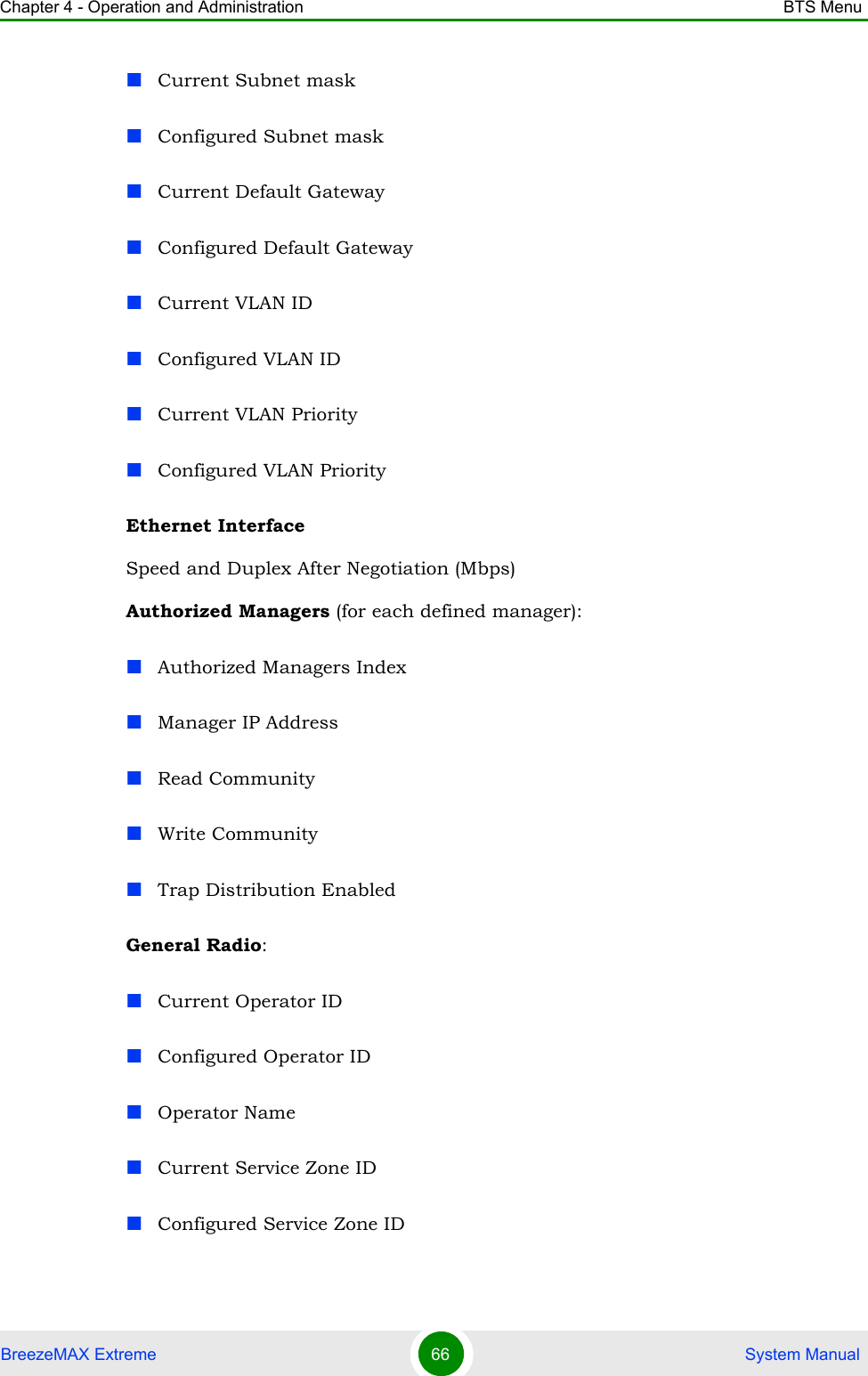 Chapter 4 - Operation and Administration BTS MenuBreezeMAX Extreme 66  System ManualCurrent Subnet maskConfigured Subnet maskCurrent Default GatewayConfigured Default GatewayCurrent VLAN IDConfigured VLAN IDCurrent VLAN PriorityConfigured VLAN PriorityEthernet InterfaceSpeed and Duplex After Negotiation (Mbps)Authorized Managers (for each defined manager):Authorized Managers IndexManager IP AddressRead CommunityWrite CommunityTrap Distribution EnabledGeneral Radio:Current Operator IDConfigured Operator IDOperator NameCurrent Service Zone IDConfigured Service Zone ID