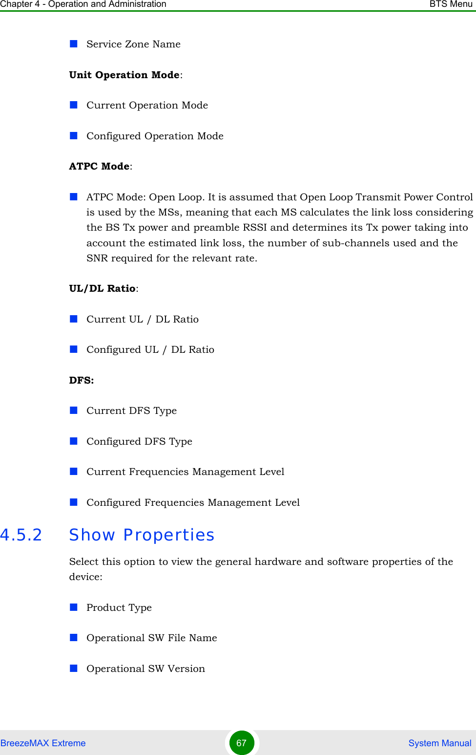 Chapter 4 - Operation and Administration BTS MenuBreezeMAX Extreme 67  System ManualService Zone NameUnit Operation Mode:Current Operation ModeConfigured Operation ModeATPC Mode:ATPC Mode: Open Loop. It is assumed that Open Loop Transmit Power Control is used by the MSs, meaning that each MS calculates the link loss considering the BS Tx power and preamble RSSI and determines its Tx power taking into account the estimated link loss, the number of sub-channels used and the SNR required for the relevant rate.UL/DL Ratio:Current UL / DL RatioConfigured UL / DL RatioDFS:Current DFS TypeConfigured DFS TypeCurrent Frequencies Management LevelConfigured Frequencies Management Level4.5.2 Show PropertiesSelect this option to view the general hardware and software properties of the device:Product Type Operational SW File NameOperational SW Version