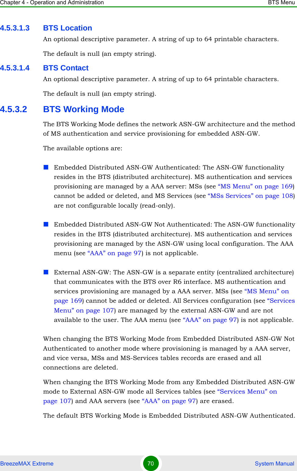 Chapter 4 - Operation and Administration BTS MenuBreezeMAX Extreme 70  System Manual4.5.3.1.3 BTS LocationAn optional descriptive parameter. A string of up to 64 printable characters.The default is null (an empty string).4.5.3.1.4 BTS ContactAn optional descriptive parameter. A string of up to 64 printable characters.The default is null (an empty string).4.5.3.2 BTS Working ModeThe BTS Working Mode defines the network ASN-GW architecture and the method of MS authentication and service provisioning for embedded ASN-GW.The available options are:Embedded Distributed ASN-GW Authenticated: The ASN-GW functionality resides in the BTS (distributed architecture). MS authentication and services provisioning are managed by a AAA server: MSs (see “MS Menu” on page 169) cannot be added or deleted, and MS Services (see “MSs Services” on page 108) are not configurable locally (read-only).Embedded Distributed ASN-GW Not Authenticated: The ASN-GW functionality resides in the BTS (distributed architecture). MS authentication and services provisioning are managed by the ASN-GW using local configuration. The AAA menu (see “AAA” on page 97) is not applicable.External ASN-GW: The ASN-GW is a separate entity (centralized architecture) that communicates with the BTS over R6 interface. MS authentication and services provisioning are managed by a AAA server. MSs (see “MS Menu” on page 169) cannot be added or deleted. All Services configuration (see “Services Menu” on page 107) are managed by the external ASN-GW and are not available to the user. The AAA menu (see “AAA” on page 97) is not applicable.When changing the BTS Working Mode from Embedded Distributed ASN-GW Not Authenticated to another mode where provisioning is managed by a AAA server, and vice versa, MSs and MS-Services tables records are erased and all connections are deleted.When changing the BTS Working Mode from any Embedded Distributed ASN-GW mode to External ASN-GW mode all Services tables (see “Services Menu” on page 107) and AAA servers (see “AAA” on page 97) are erased.The default BTS Working Mode is Embedded Distributed ASN-GW Authenticated.