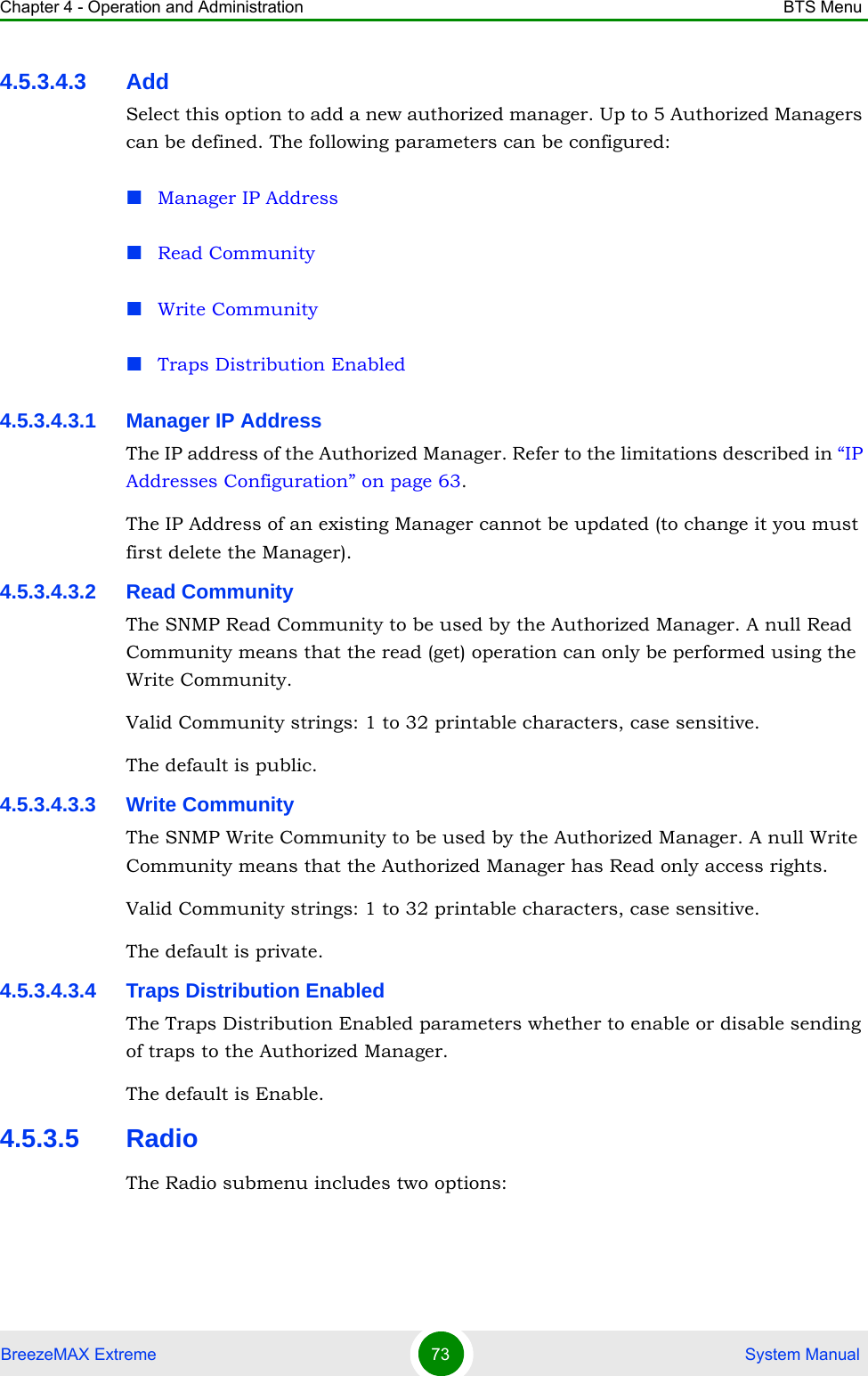 Chapter 4 - Operation and Administration BTS MenuBreezeMAX Extreme 73  System Manual4.5.3.4.3 AddSelect this option to add a new authorized manager. Up to 5 Authorized Managers can be defined. The following parameters can be configured:Manager IP AddressRead CommunityWrite CommunityTraps Distribution Enabled4.5.3.4.3.1 Manager IP AddressThe IP address of the Authorized Manager. Refer to the limitations described in “IP Addresses Configuration” on page 63.The IP Address of an existing Manager cannot be updated (to change it you must first delete the Manager).4.5.3.4.3.2 Read CommunityThe SNMP Read Community to be used by the Authorized Manager. A null Read Community means that the read (get) operation can only be performed using the Write Community.Valid Community strings: 1 to 32 printable characters, case sensitive.The default is public.4.5.3.4.3.3 Write CommunityThe SNMP Write Community to be used by the Authorized Manager. A null Write Community means that the Authorized Manager has Read only access rights.Valid Community strings: 1 to 32 printable characters, case sensitive.The default is private.4.5.3.4.3.4 Traps Distribution EnabledThe Traps Distribution Enabled parameters whether to enable or disable sending of traps to the Authorized Manager.The default is Enable.4.5.3.5 RadioThe Radio submenu includes two options: