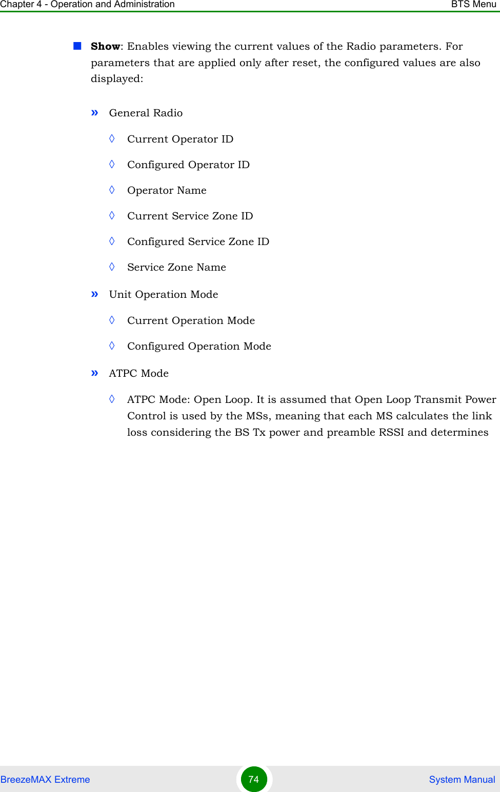 Chapter 4 - Operation and Administration BTS MenuBreezeMAX Extreme 74  System ManualShow: Enables viewing the current values of the Radio parameters. For parameters that are applied only after reset, the configured values are also displayed:»General Radio ◊Current Operator ID◊Configured Operator ID◊Operator Name◊Current Service Zone ID◊Configured Service Zone ID◊Service Zone Name»Unit Operation Mode◊Current Operation Mode◊Configured Operation Mode»ATPC Mode◊ATPC Mode: Open Loop. It is assumed that Open Loop Transmit Power Control is used by the MSs, meaning that each MS calculates the link loss considering the BS Tx power and preamble RSSI and determines 