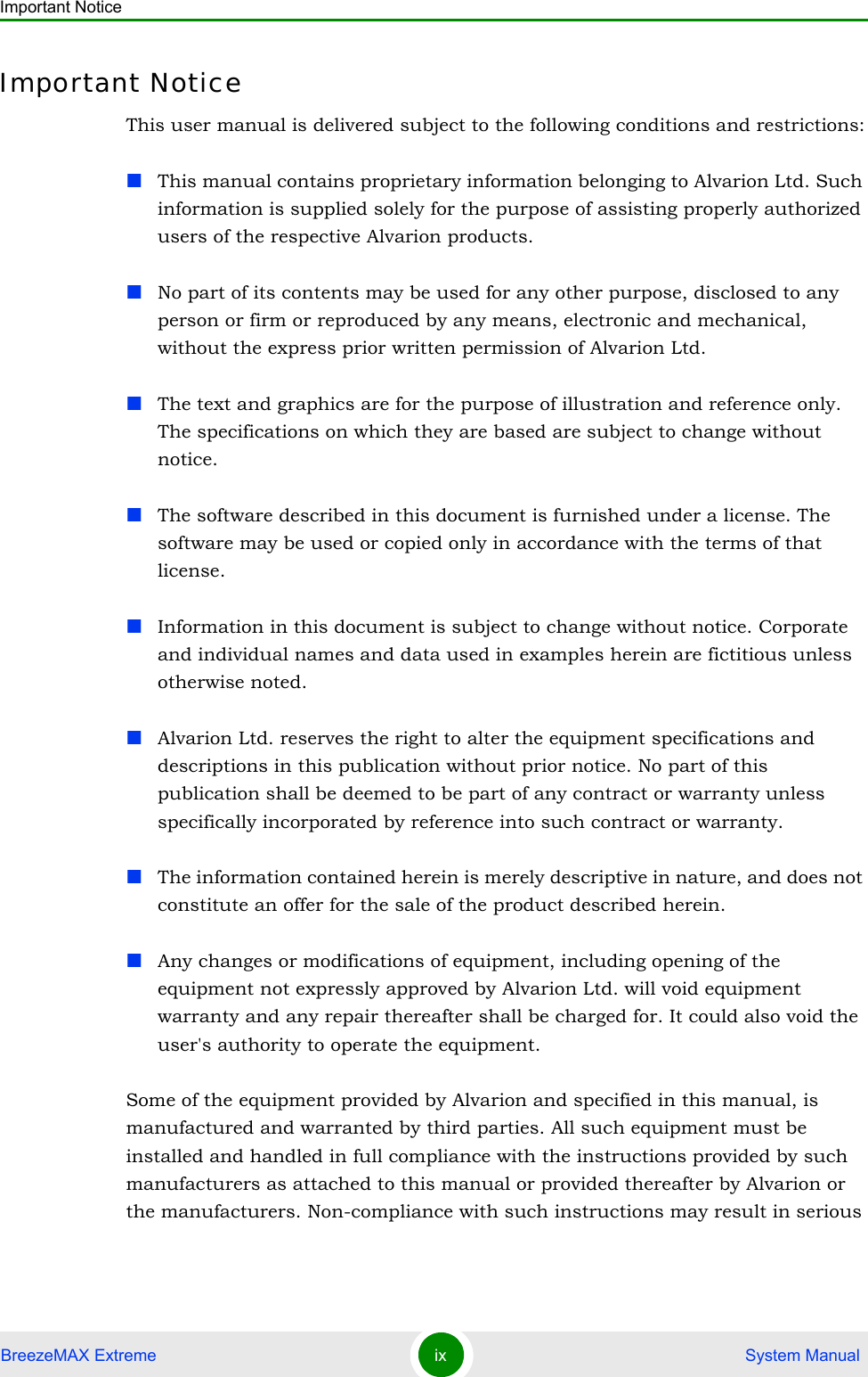 Important NoticeBreezeMAX Extreme ix  System ManualImportant NoticeThis user manual is delivered subject to the following conditions and restrictions:This manual contains proprietary information belonging to Alvarion Ltd. Such information is supplied solely for the purpose of assisting properly authorized users of the respective Alvarion products.No part of its contents may be used for any other purpose, disclosed to any person or firm or reproduced by any means, electronic and mechanical, without the express prior written permission of Alvarion Ltd.The text and graphics are for the purpose of illustration and reference only. The specifications on which they are based are subject to change without notice.The software described in this document is furnished under a license. The software may be used or copied only in accordance with the terms of that license.Information in this document is subject to change without notice. Corporate and individual names and data used in examples herein are fictitious unless otherwise noted.Alvarion Ltd. reserves the right to alter the equipment specifications and descriptions in this publication without prior notice. No part of this publication shall be deemed to be part of any contract or warranty unless specifically incorporated by reference into such contract or warranty. The information contained herein is merely descriptive in nature, and does not constitute an offer for the sale of the product described herein.Any changes or modifications of equipment, including opening of the equipment not expressly approved by Alvarion Ltd. will void equipment warranty and any repair thereafter shall be charged for. It could also void the user&apos;s authority to operate the equipment.Some of the equipment provided by Alvarion and specified in this manual, is manufactured and warranted by third parties. All such equipment must be installed and handled in full compliance with the instructions provided by such manufacturers as attached to this manual or provided thereafter by Alvarion or the manufacturers. Non-compliance with such instructions may result in serious 