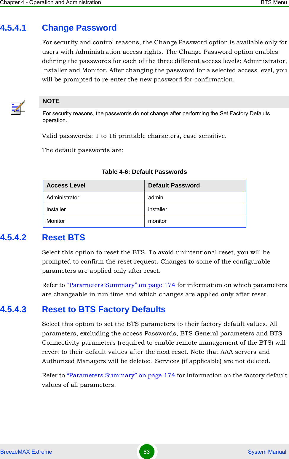 Chapter 4 - Operation and Administration BTS MenuBreezeMAX Extreme 83  System Manual4.5.4.1 Change PasswordFor security and control reasons, the Change Password option is available only for users with Administration access rights. The Change Password option enables defining the passwords for each of the three different access levels: Administrator, Installer and Monitor. After changing the password for a selected access level, you will be prompted to re-enter the new password for confirmation.Valid passwords: 1 to 16 printable characters, case sensitive.The default passwords are:4.5.4.2 Reset BTSSelect this option to reset the BTS. To avoid unintentional reset, you will be prompted to confirm the reset request. Changes to some of the configurable parameters are applied only after reset.Refer to “Parameters Summary” on page 174 for information on which parameters are changeable in run time and which changes are applied only after reset.4.5.4.3 Reset to BTS Factory DefaultsSelect this option to set the BTS parameters to their factory default values. All parameters, excluding the access Passwords, BTS General parameters and BTS Connectivity parameters (required to enable remote management of the BTS) will revert to their default values after the next reset. Note that AAA servers and Authorized Managers will be deleted. Services (if applicable) are not deleted.Refer to “Parameters Summary” on page 174 for information on the factory default values of all parameters.NOTEFor security reasons, the passwords do not change after performing the Set Factory Defaults operation.Table 4-6: Default PasswordsAccess Level Default PasswordAdministrator adminInstaller installerMonitor monitor