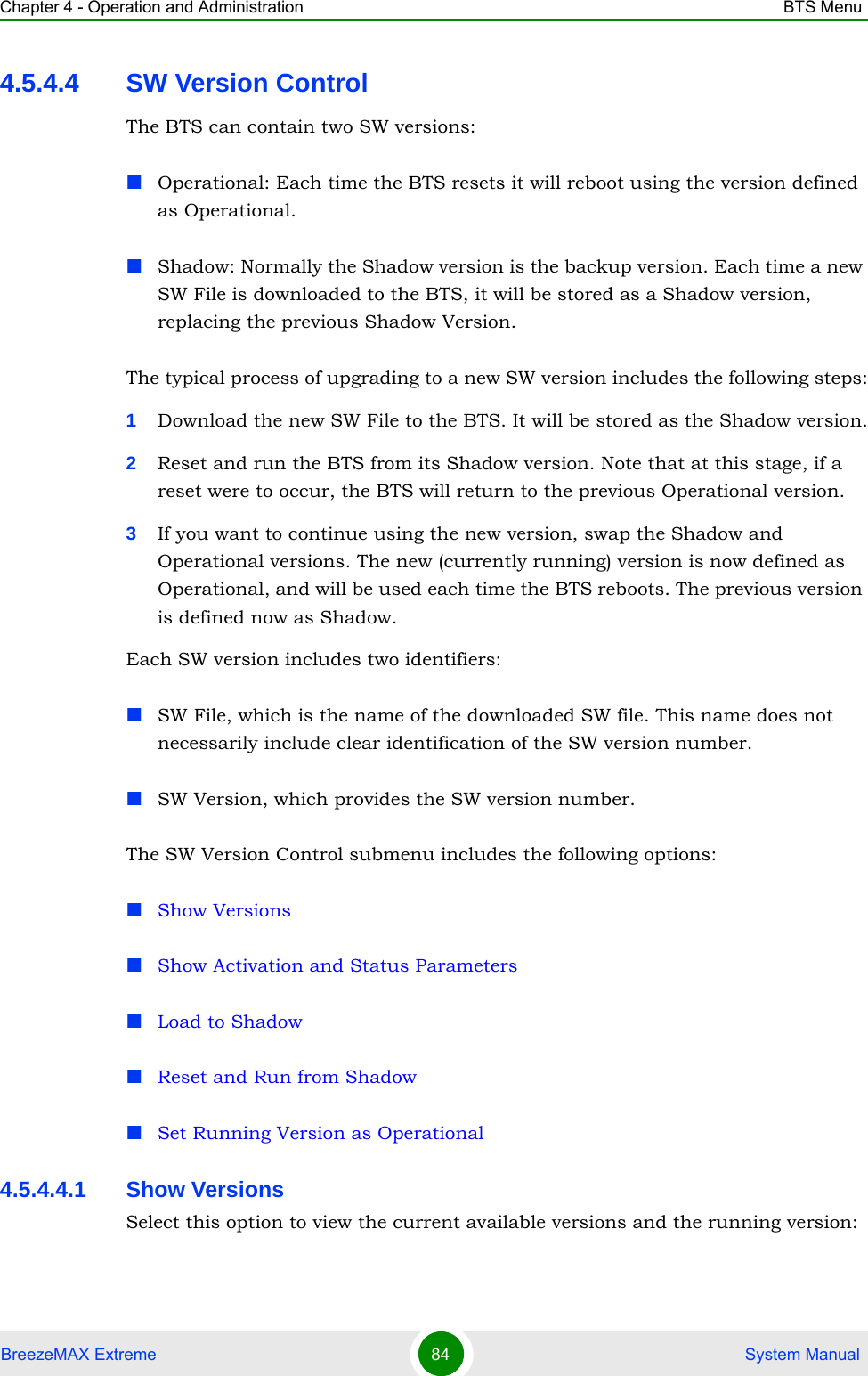 Chapter 4 - Operation and Administration BTS MenuBreezeMAX Extreme 84  System Manual4.5.4.4 SW Version ControlThe BTS can contain two SW versions:Operational: Each time the BTS resets it will reboot using the version defined as Operational.Shadow: Normally the Shadow version is the backup version. Each time a new SW File is downloaded to the BTS, it will be stored as a Shadow version, replacing the previous Shadow Version.The typical process of upgrading to a new SW version includes the following steps:1Download the new SW File to the BTS. It will be stored as the Shadow version.2Reset and run the BTS from its Shadow version. Note that at this stage, if a reset were to occur, the BTS will return to the previous Operational version.3If you want to continue using the new version, swap the Shadow and Operational versions. The new (currently running) version is now defined as Operational, and will be used each time the BTS reboots. The previous version is defined now as Shadow.Each SW version includes two identifiers:SW File, which is the name of the downloaded SW file. This name does not necessarily include clear identification of the SW version number.SW Version, which provides the SW version number.The SW Version Control submenu includes the following options:Show VersionsShow Activation and Status ParametersLoad to ShadowReset and Run from ShadowSet Running Version as Operational4.5.4.4.1 Show VersionsSelect this option to view the current available versions and the running version: