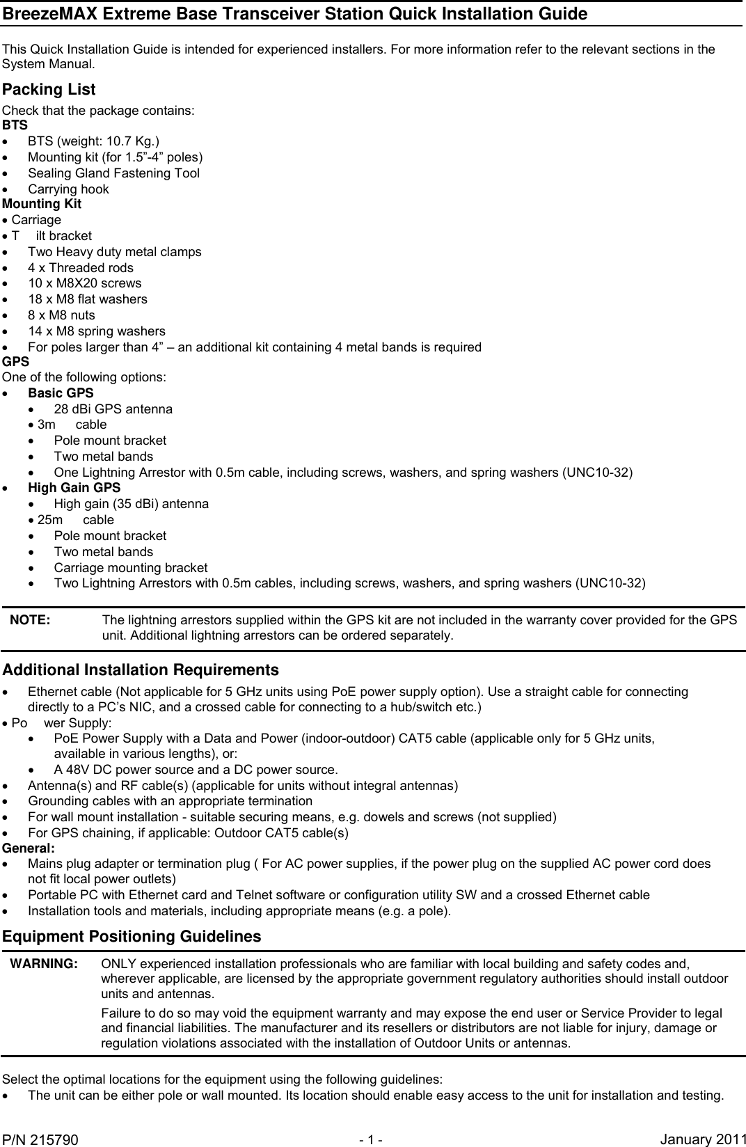 BreezeMAX Extreme Base Transceiver Station Quick Installation Guide     P/N 215790 - 1 - January 2011 This Quick Installation Guide is intended for experienced installers. For more information refer to the relevant sections in the System Manual. Packing List Check that the package contains: BTS   BTS (weight: 10.7 Kg.)  Mounting kit (for 1.5”-4” poles)   Sealing Gland Fastening Tool    Carrying hook  Mounting Kit  Carriage  T ilt bracket   Two Heavy duty metal clamps   4 x Threaded rods   10 x M8X20 screws   18 x M8 flat washers   8 x M8 nuts   14 x M8 spring washers   For poles larger than 4” – an additional kit containing 4 metal bands is required GPS  One of the following options:  Basic GPS   28 dBi GPS antenna  3m cable   Pole mount bracket   Two metal bands   One Lightning Arrestor with 0.5m cable, including screws, washers, and spring washers (UNC10-32)   High Gain GPS   High gain (35 dBi) antenna  25m cable   Pole mount bracket   Two metal bands    Carriage mounting bracket   Two Lightning Arrestors with 0.5m cables, including screws, washers, and spring washers (UNC10-32)   NOTE: The lightning arrestors supplied within the GPS kit are not included in the warranty cover provided for the GPS unit. Additional lightning arrestors can be ordered separately. Additional Installation Requirements   Ethernet cable (Not applicable for 5 GHz units using PoE power supply option). Use a straight cable for connecting directly to a PC’s NIC, and a crossed cable for connecting to a hub/switch etc.)  Po wer Supply:    PoE Power Supply with a Data and Power (indoor-outdoor) CAT5 cable (applicable only for 5 GHz units, available in various lengths), or:   A 48V DC power source and a DC power source.   Antenna(s) and RF cable(s) (applicable for units without integral antennas)   Grounding cables with an appropriate termination   For wall mount installation - suitable securing means, e.g. dowels and screws (not supplied)   For GPS chaining, if applicable: Outdoor CAT5 cable(s) General:   Mains plug adapter or termination plug ( For AC power supplies, if the power plug on the supplied AC power cord does not fit local power outlets)   Portable PC with Ethernet card and Telnet software or configuration utility SW and a crossed Ethernet cable   Installation tools and materials, including appropriate means (e.g. a pole). Equipment Positioning Guidelines WARNING:   ONLY experienced installation professionals who are familiar with local building and safety codes and, wherever applicable, are licensed by the appropriate government regulatory authorities should install outdoor units and antennas. Failure to do so may void the equipment warranty and may expose the end user or Service Provider to legal and financial liabilities. The manufacturer and its resellers or distributors are not liable for injury, damage or regulation violations associated with the installation of Outdoor Units or antennas.  Select the optimal locations for the equipment using the following guidelines:   The unit can be either pole or wall mounted. Its location should enable easy access to the unit for installation and testing. 
