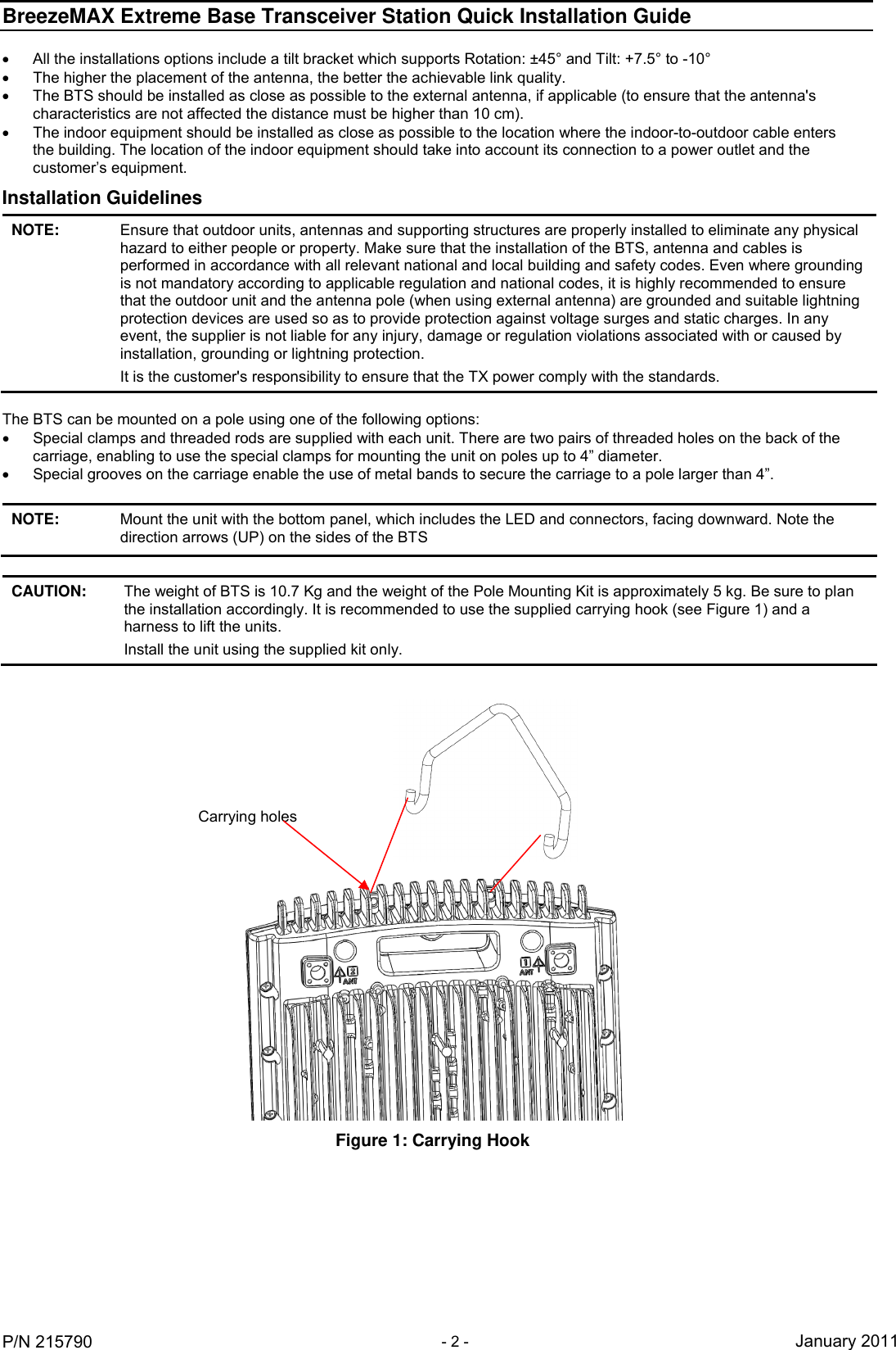BreezeMAX Extreme Base Transceiver Station Quick Installation Guide     P/N 215790 - 2 - January 2011   All the installations options include a tilt bracket which supports Rotation: ±45° and Tilt: +7.5° to -10°   The higher the placement of the antenna, the better the achievable link quality.   The BTS should be installed as close as possible to the external antenna, if applicable (to ensure that the antenna&apos;s characteristics are not affected the distance must be higher than 10 cm).   The indoor equipment should be installed as close as possible to the location where the indoor-to-outdoor cable enters the building. The location of the indoor equipment should take into account its connection to a power outlet and the customer’s equipment. Installation Guidelines NOTE: Ensure that outdoor units, antennas and supporting structures are properly installed to eliminate any physical hazard to either people or property. Make sure that the installation of the BTS, antenna and cables is performed in accordance with all relevant national and local building and safety codes. Even where grounding is not mandatory according to applicable regulation and national codes, it is highly recommended to ensure that the outdoor unit and the antenna pole (when using external antenna) are grounded and suitable lightning protection devices are used so as to provide protection against voltage surges and static charges. In any event, the supplier is not liable for any injury, damage or regulation violations associated with or caused by installation, grounding or lightning protection. It is the customer&apos;s responsibility to ensure that the TX power comply with the standards.  The BTS can be mounted on a pole using one of the following options:   Special clamps and threaded rods are supplied with each unit. There are two pairs of threaded holes on the back of the carriage, enabling to use the special clamps for mounting the unit on poles up to 4” diameter.   Special grooves on the carriage enable the use of metal bands to secure the carriage to a pole larger than 4”.  NOTE: Mount the unit with the bottom panel, which includes the LED and connectors, facing downward. Note the direction arrows (UP) on the sides of the BTS  CAUTION: The weight of BTS is 10.7 Kg and the weight of the Pole Mounting Kit is approximately 5 kg. Be sure to plan the installation accordingly. It is recommended to use the supplied carrying hook (see Figure 1) and a harness to lift the units. Install the unit using the supplied kit only.   Figure 1: Carrying Hook Carrying holes 