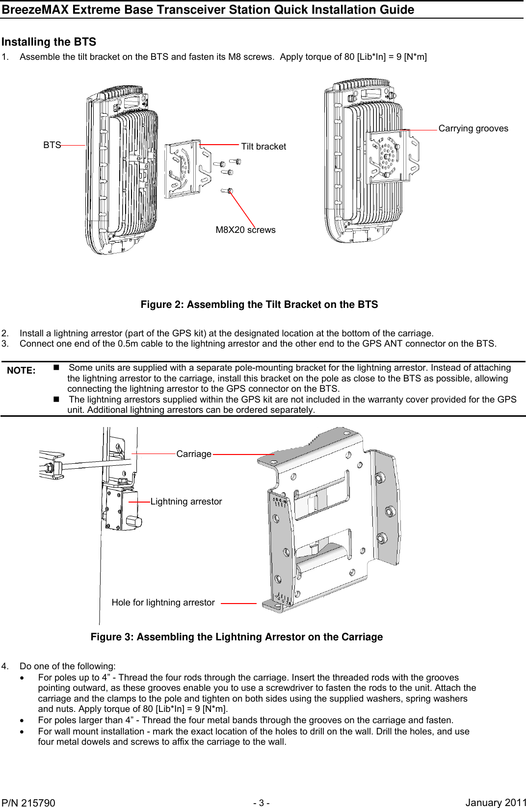 BreezeMAX Extreme Base Transceiver Station Quick Installation Guide     P/N 215790 - 3 - January 2011 Installing the BTS 1.  Assemble the tilt bracket on the BTS and fasten its M8 screws.  Apply torque of 80 [Lib*In] = 9 [N*m]  Figure 2: Assembling the Tilt Bracket on the BTS Carrying groovesBTS  Tilt bracket M8X20 screws 2.  Install a lightning arrestor (part of the GPS kit) at the designated location at the bottom of the carriage.  3.  Connect one end of the 0.5m cable to the lightning arrestor and the other end to the GPS ANT connector on the BTS.  NOTE:   Some units are supplied with a separate pole-mounting bracket for the lightning arrestor. Instead of attaching the lightning arrestor to the carriage, install this bracket on the pole as close to the BTS as possible, allowing connecting the lightning arrestor to the GPS connector on the BTS.   The lightning arrestors supplied within the GPS kit are not included in the warranty cover provided for the GPS unit. Additional lightning arrestors can be ordered separately.    Figure 3: Assembling the Lightning Arrestor on the Carriage Carriage Lightning arrestor Hole for lightning arrestor  4.  Do one of the following:    For poles up to 4” - Thread the four rods through the carriage. Insert the threaded rods with the grooves pointing outward, as these grooves enable you to use a screwdriver to fasten the rods to the unit. Attach the carriage and the clamps to the pole and tighten on both sides using the supplied washers, spring washers and nuts. Apply torque of 80 [Lib*In] = 9 [N*m].   For poles larger than 4” - Thread the four metal bands through the grooves on the carriage and fasten.   For wall mount installation - mark the exact location of the holes to drill on the wall. Drill the holes, and use four metal dowels and screws to affix the carriage to the wall. 