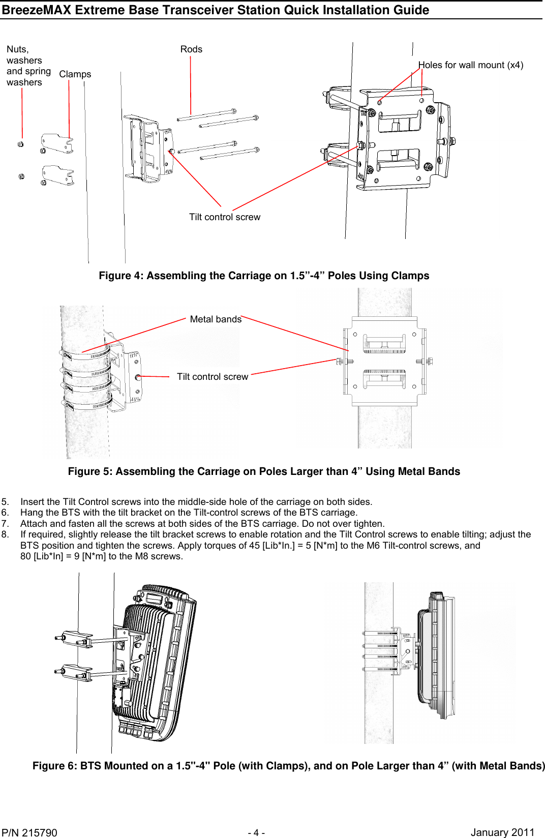 BreezeMAX Extreme Base Transceiver Station Quick Installation Guide     P/N 215790 - 4 -   January 2011  Figure 4: Assembling the Carriage on 1.5”-4” Poles Using Clamps    Figure 5: Assembling the Carriage on Poles Larger than 4” Using Metal Bands Nuts, washers and spring washers  Clamps Rods Holes for wall mount (x4)Tilt control screwMetal bandsTilt control screw 5.  Insert the Tilt Control screws into the middle-side hole of the carriage on both sides.  6.  Hang the BTS with the tilt bracket on the Tilt-control screws of the BTS carriage. 7.  Attach and fasten all the screws at both sides of the BTS carriage. Do not over tighten. 8.  If required, slightly release the tilt bracket screws to enable rotation and the Tilt Control screws to enable tilting; adjust the BTS position and tighten the screws. Apply torques of 45 [Lib*In.] = 5 [N*m] to the M6 Tilt-control screws, and  80 [Lib*In] = 9 [N*m] to the M8 screws.    Figure 6: BTS Mounted on a 1.5&apos;&apos;-4&apos;&apos; Pole (with Clamps), and on Pole Larger than 4” (with Metal Bands)  