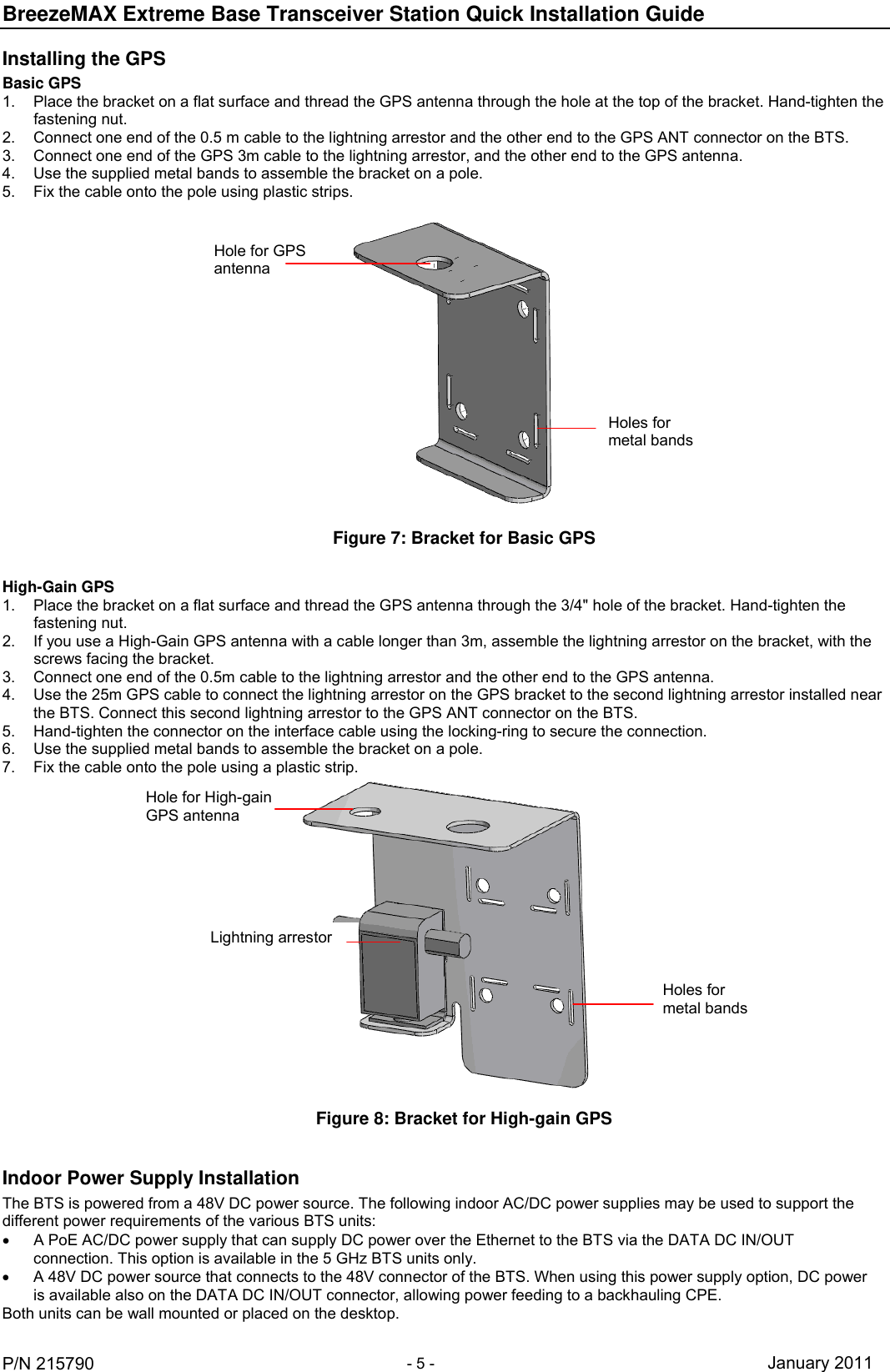 BreezeMAX Extreme Base Transceiver Station Quick Installation Guide     P/N 215790 - 5 - January 2011 Installing the GPS Basic GPS 1.  Place the bracket on a flat surface and thread the GPS antenna through the hole at the top of the bracket. Hand-tighten the fastening nut. 2.  Connect one end of the 0.5 m cable to the lightning arrestor and the other end to the GPS ANT connector on the BTS. 3.  Connect one end of the GPS 3m cable to the lightning arrestor, and the other end to the GPS antenna.  4.  Use the supplied metal bands to assemble the bracket on a pole. 5.  Fix the cable onto the pole using plastic strips.  Figure 7: Bracket for Basic GPS Hole for GPS antenna Holes for metal bands  High-Gain GPS 1.  Place the bracket on a flat surface and thread the GPS antenna through the 3/4&quot; hole of the bracket. Hand-tighten the fastening nut. 2.  If you use a High-Gain GPS antenna with a cable longer than 3m, assemble the lightning arrestor on the bracket, with the screws facing the bracket.  3.  Connect one end of the 0.5m cable to the lightning arrestor and the other end to the GPS antenna.  4.  Use the 25m GPS cable to connect the lightning arrestor on the GPS bracket to the second lightning arrestor installed near the BTS. Connect this second lightning arrestor to the GPS ANT connector on the BTS. 5.  Hand-tighten the connector on the interface cable using the locking-ring to secure the connection.  6.  Use the supplied metal bands to assemble the bracket on a pole. 7.  Fix the cable onto the pole using a plastic strip.  Figure 8: Bracket for High-gain GPS Hole for High-gain GPS antennaLightning arrestor Holes for metal bands  Indoor Power Supply Installation The BTS is powered from a 48V DC power source. The following indoor AC/DC power supplies may be used to support the different power requirements of the various BTS units:   A PoE AC/DC power supply that can supply DC power over the Ethernet to the BTS via the DATA DC IN/OUT connection. This option is available in the 5 GHz BTS units only.   A 48V DC power source that connects to the 48V connector of the BTS. When using this power supply option, DC power is available also on the DATA DC IN/OUT connector, allowing power feeding to a backhauling CPE. Both units can be wall mounted or placed on the desktop. 