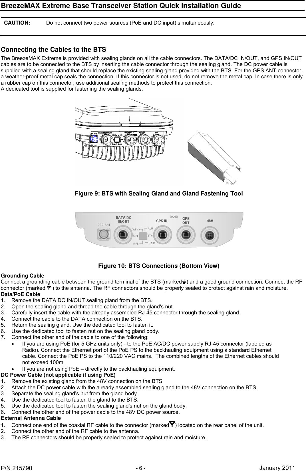 BreezeMAX Extreme Base Transceiver Station Quick Installation Guide     P/N 215790 - 6 - January 2011 CAUTION: Do not connect two power sources (PoE and DC input) simultaneously.  Connecting the Cables to the BTS The BreezeMAX Extreme is provided with sealing glands on all the cable connectors. The DATA/DC IN/OUT, and GPS IN/OUT cables are to be connected to the BTS by inserting the cable connector through the sealing gland. The DC power cable is supplied with a sealing gland that should replace the existing sealing gland provided with the BTS. For the GPS ANT connector, a weather-proof metal cap seals the connection. If this connector is not used, do not remove the metal cap. In case there is only a rubber cap on this connector, use additional sealing methods to protect this connection. A dedicated tool is supplied for fastening the sealing glands.   Figure 9: BTS with Sealing Gland and Gland Fastening Tool  Figure 10: BTS Connections (Bottom View) Grounding Cable Connect a grounding cable between the ground terminal of the BTS (marked ) and a good ground connection. Connect the RF connector (marked   ) to the antenna. The RF connectors should be properly sealed to protect against rain and moisture. Data/PoE Cable 1.  Remove the DATA DC IN/OUT sealing gland from the BTS. 2.  Open the sealing gland and thread the cable through the gland&apos;s nut. 3.  Carefully insert the cable with the already assembled RJ-45 connector through the sealing gland. 4.  Connect the cable to the DATA connection on the BTS. 5.  Return the sealing gland. Use the dedicated tool to fasten it. 6.  Use the dedicated tool to fasten nut on the sealing gland body. 7.  Connect the other end of the cable to one of the following:    If you are using PoE (for 5 GHz units only) - to the PoE AC/DC power supply RJ-45 connector (labeled as Radio). Connect the Ethernet port of the PoE PS to the backhauling equipment using a standard Ethernet cable. Connect the PoE PS to the 110/220 VAC mains.  The combined lengths of the Ethernet cables should not exceed 100m.   If you are not using PoE – directly to the backhauling equipment. DC Power Cable (not applicable if using PoE) 1.  Remove the existing gland from the 48V connection on the BTS 2.  Attach the DC power cable with the already assembled sealing gland to the 48V connection on the BTS. 3.  Separate the sealing gland’s nut from the gland body. 4.  Use the dedicated tool to fasten the gland to the BTS. 5.  Use the dedicated tool to fasten the sealing gland&apos;s nut on the gland body. 6.  Connect the other end of the power cable to the 48V DC power source. External Antenna Cable 1.  Connect one end of the coaxial RF cable to the connector (marked ) located on the rear panel of the unit.  2.  Connect the other end of the RF cable to the antenna. 3.  The RF connectors should be properly sealed to protect against rain and moisture. 