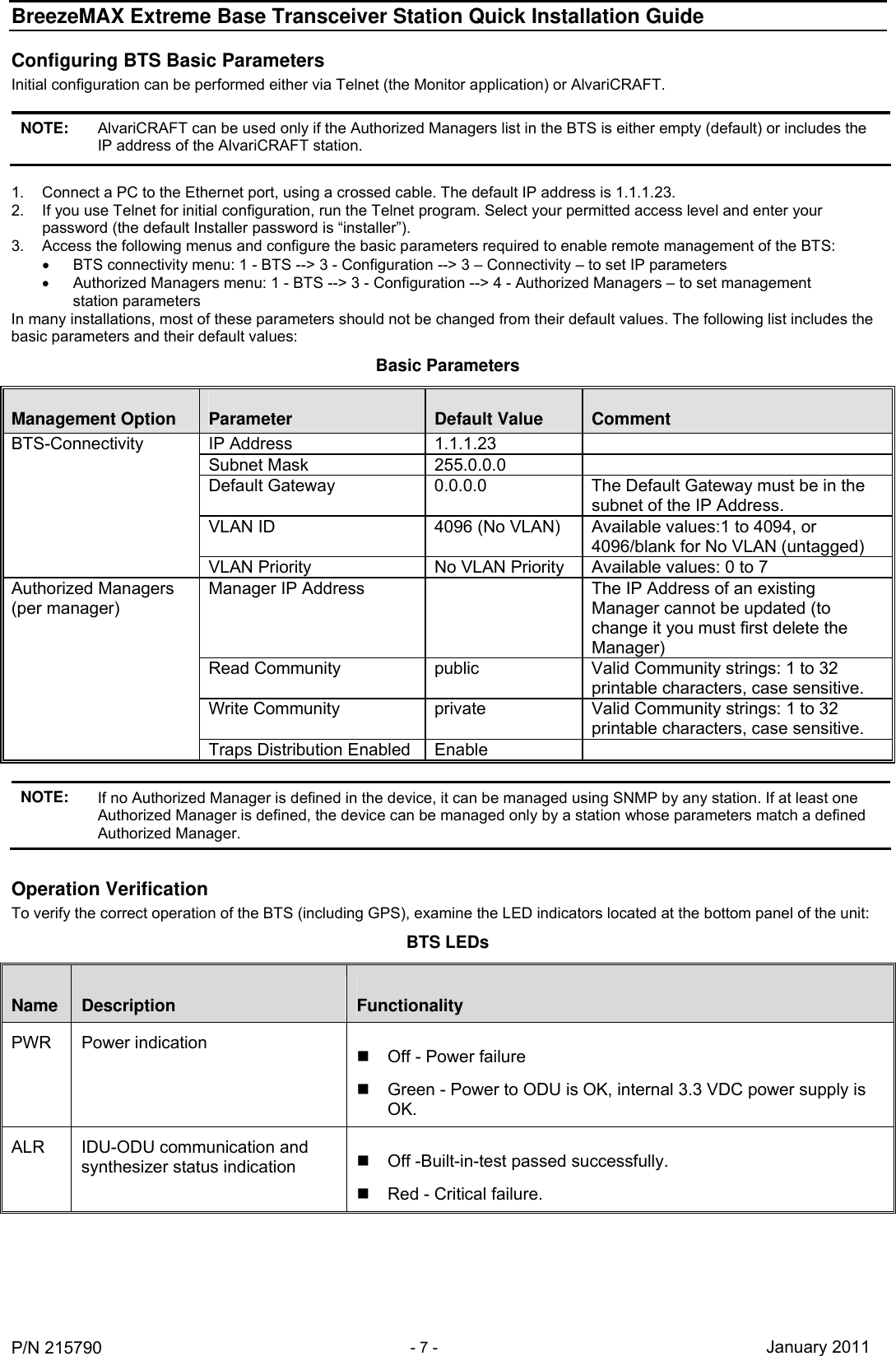 BreezeMAX Extreme Base Transceiver Station Quick Installation Guide     P/N 215790 - 7 - January 2011 Configuring BTS Basic Parameters Initial configuration can be performed either via Telnet (the Monitor application) or AlvariCRAFT.  NOTE: AlvariCRAFT can be used only if the Authorized Managers list in the BTS is either empty (default) or includes the IP address of the AlvariCRAFT station.  1.  Connect a PC to the Ethernet port, using a crossed cable. The default IP address is 1.1.1.23.  2.  If you use Telnet for initial configuration, run the Telnet program. Select your permitted access level and enter your password (the default Installer password is “installer”).  3.  Access the following menus and configure the basic parameters required to enable remote management of the BTS:   BTS connectivity menu: 1 - BTS --&gt; 3 - Configuration --&gt; 3 – Connectivity – to set IP parameters   Authorized Managers menu: 1 - BTS --&gt; 3 - Configuration --&gt; 4 - Authorized Managers – to set management station parameters In many installations, most of these parameters should not be changed from their default values. The following list includes the basic parameters and their default values: Basic Parameters Management Option  Parameter  Default Value  Comment IP Address  1.1.1.23   Subnet Mask  255.0.0.0   Default Gateway  0.0.0.0  The Default Gateway must be in the subnet of the IP Address. VLAN ID  4096 (No VLAN)  Available values:1 to 4094, or 4096/blank for No VLAN (untagged) BTS-Connectivity VLAN Priority  No VLAN Priority  Available values: 0 to 7 Manager IP Address    The IP Address of an existing Manager cannot be updated (to change it you must first delete the Manager) Read Community  public  Valid Community strings: 1 to 32 printable characters, case sensitive. Write Community  private  Valid Community strings: 1 to 32 printable characters, case sensitive. Authorized Managers  (per manager) Traps Distribution Enabled  Enable    NOTE: If no Authorized Manager is defined in the device, it can be managed using SNMP by any station. If at least one Authorized Manager is defined, the device can be managed only by a station whose parameters match a defined Authorized Manager.  Operation Verification To verify the correct operation of the BTS (including GPS), examine the LED indicators located at the bottom panel of the unit: BTS LEDs Name  Description  Functionality PWR   Power indication    Off - Power failure   Green - Power to ODU is OK, internal 3.3 VDC power supply is OK. ALR  IDU-ODU communication and synthesizer status indication    Off -Built-in-test passed successfully.   Red - Critical failure. 