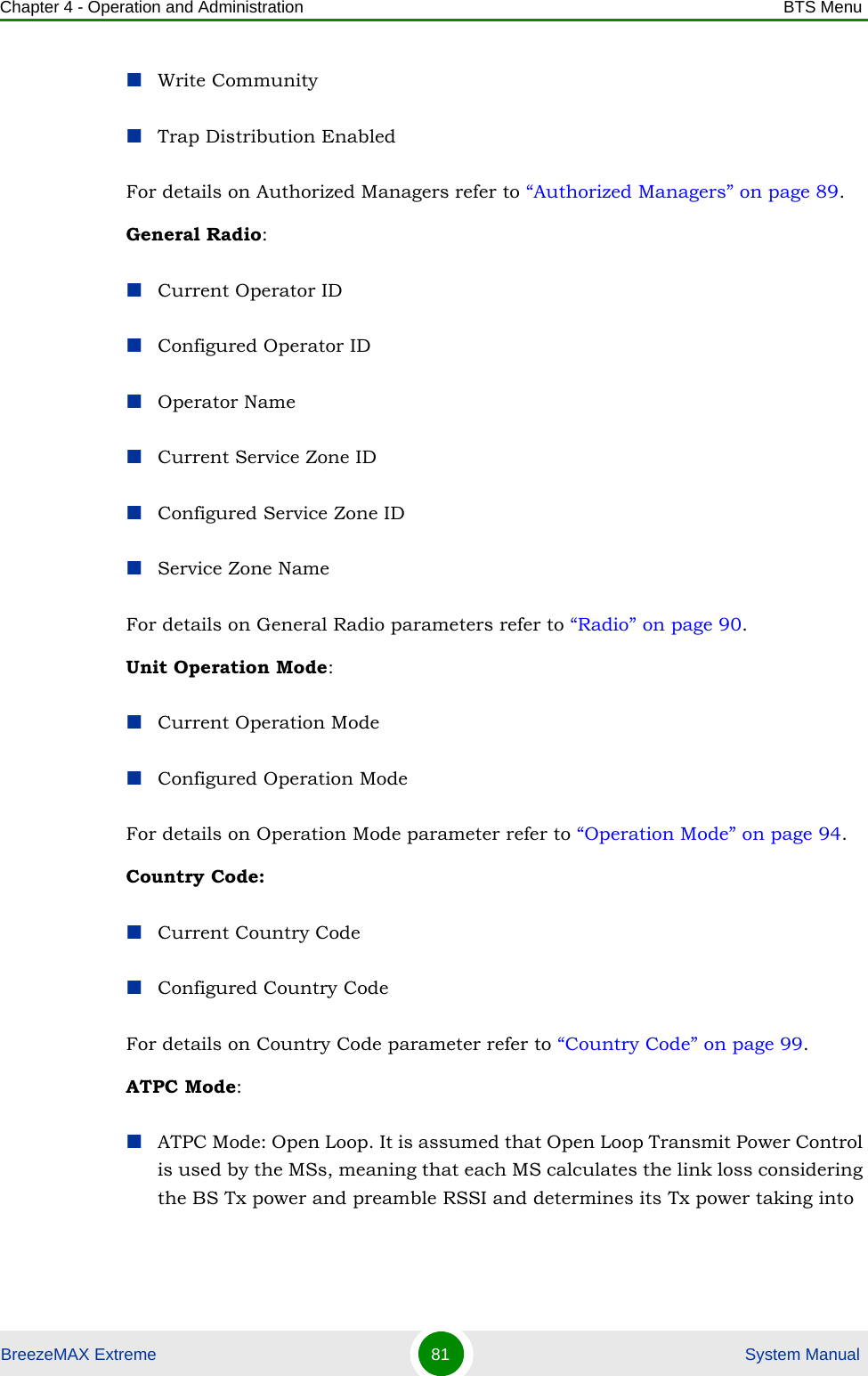 Chapter 4 - Operation and Administration BTS MenuBreezeMAX Extreme 81  System ManualWrite CommunityTrap Distribution EnabledFor details on Authorized Managers refer to “Authorized Managers” on page 89.General Radio:Current Operator IDConfigured Operator IDOperator NameCurrent Service Zone IDConfigured Service Zone IDService Zone NameFor details on General Radio parameters refer to “Radio” on page 90.Unit Operation Mode:Current Operation ModeConfigured Operation ModeFor details on Operation Mode parameter refer to “Operation Mode” on page 94.Country Code:Current Country CodeConfigured Country CodeFor details on Country Code parameter refer to “Country Code” on page 99.ATPC Mode:ATPC Mode: Open Loop. It is assumed that Open Loop Transmit Power Control is used by the MSs, meaning that each MS calculates the link loss considering the BS Tx power and preamble RSSI and determines its Tx power taking into 