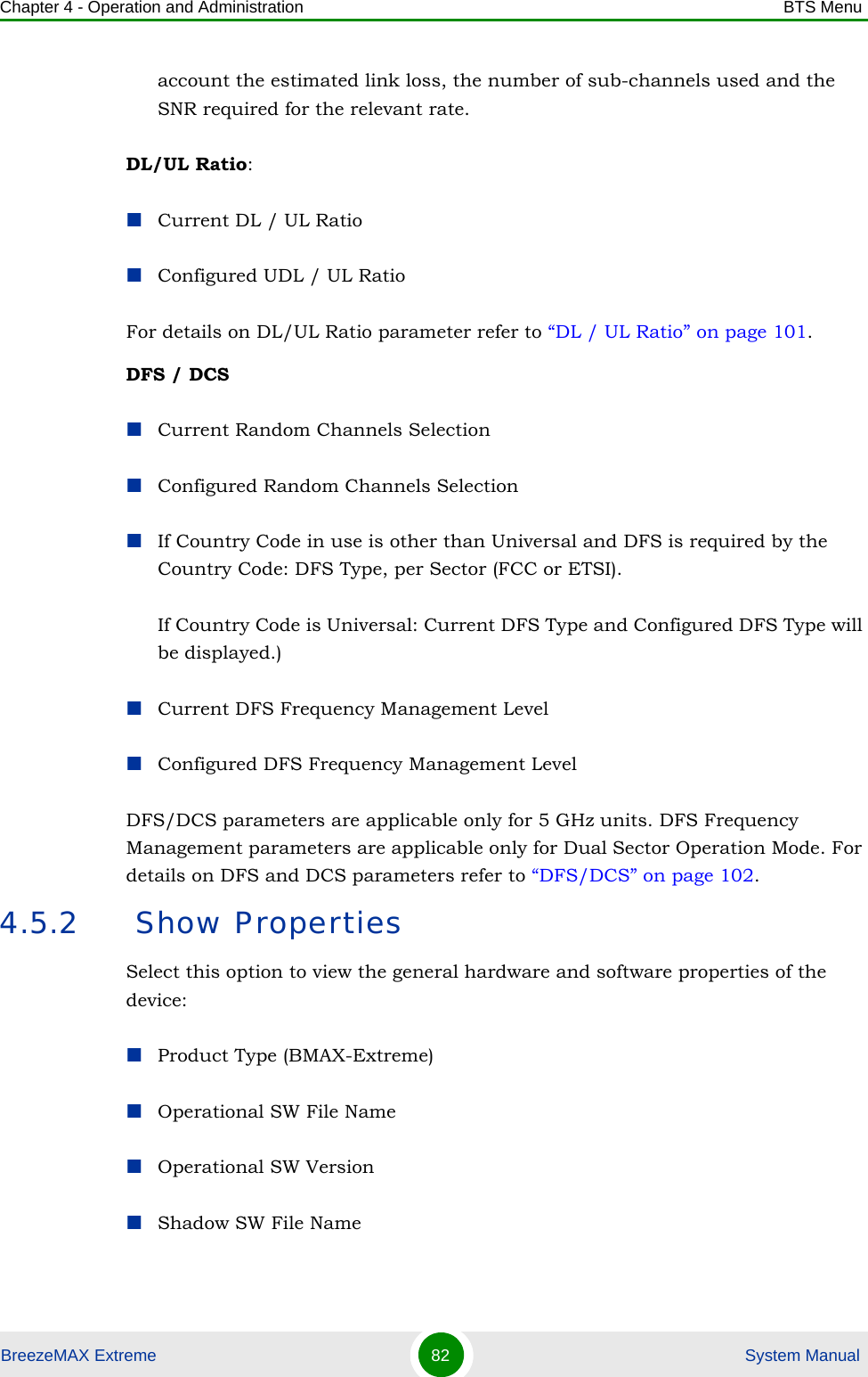 Chapter 4 - Operation and Administration BTS MenuBreezeMAX Extreme 82  System Manualaccount the estimated link loss, the number of sub-channels used and the SNR required for the relevant rate.DL/UL Ratio:Current DL / UL RatioConfigured UDL / UL RatioFor details on DL/UL Ratio parameter refer to “DL / UL Ratio” on page 101.DFS / DCSCurrent Random Channels SelectionConfigured Random Channels SelectionIf Country Code in use is other than Universal and DFS is required by the Country Code: DFS Type, per Sector (FCC or ETSI).If Country Code is Universal: Current DFS Type and Configured DFS Type will be displayed.)Current DFS Frequency Management LevelConfigured DFS Frequency Management LevelDFS/DCS parameters are applicable only for 5 GHz units. DFS Frequency Management parameters are applicable only for Dual Sector Operation Mode. For details on DFS and DCS parameters refer to “DFS/DCS” on page 102.4.5.2  Show PropertiesSelect this option to view the general hardware and software properties of the device:Product Type (BMAX-Extreme)Operational SW File NameOperational SW VersionShadow SW File Name