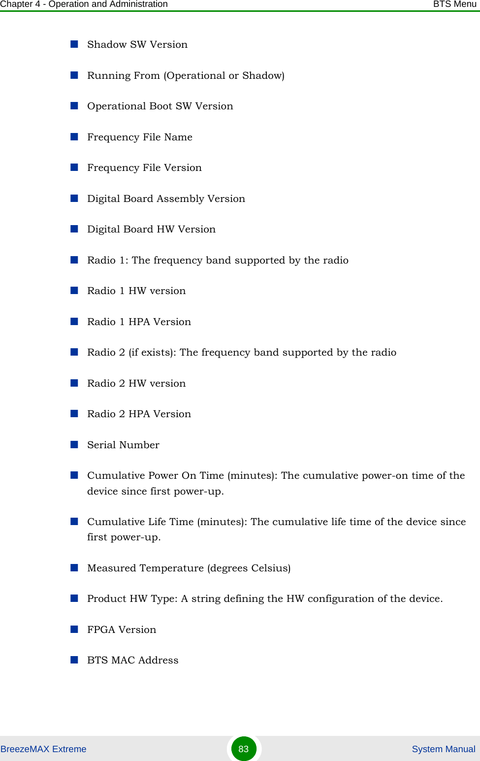 Chapter 4 - Operation and Administration BTS MenuBreezeMAX Extreme 83  System ManualShadow SW VersionRunning From (Operational or Shadow)Operational Boot SW VersionFrequency File NameFrequency File VersionDigital Board Assembly VersionDigital Board HW VersionRadio 1: The frequency band supported by the radioRadio 1 HW versionRadio 1 HPA VersionRadio 2 (if exists): The frequency band supported by the radioRadio 2 HW versionRadio 2 HPA VersionSerial NumberCumulative Power On Time (minutes): The cumulative power-on time of the device since first power-up.Cumulative Life Time (minutes): The cumulative life time of the device since first power-up.Measured Temperature (degrees Celsius)Product HW Type: A string defining the HW configuration of the device.FPGA VersionBTS MAC Address