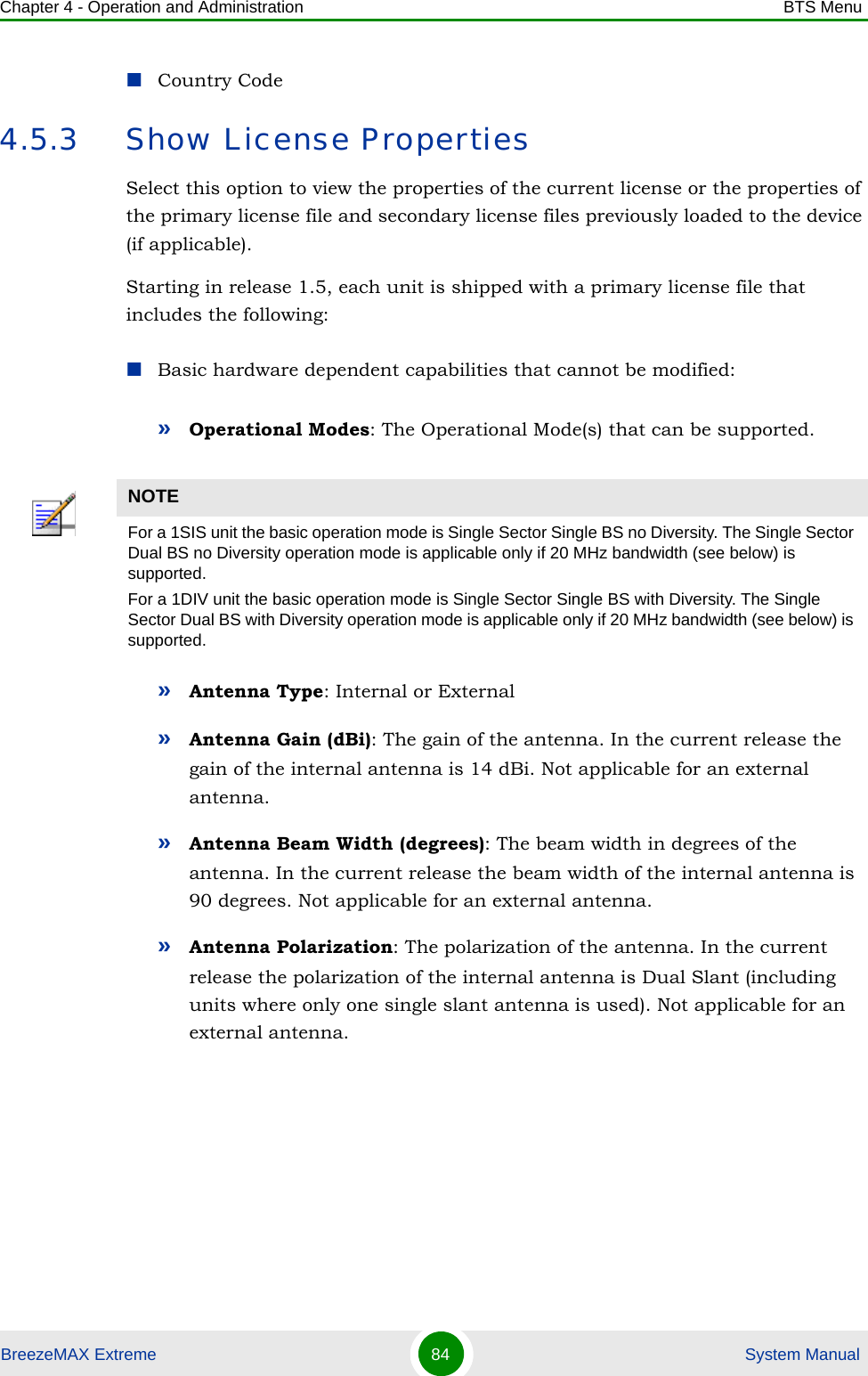 Chapter 4 - Operation and Administration BTS MenuBreezeMAX Extreme 84  System ManualCountry Code4.5.3 Show License PropertiesSelect this option to view the properties of the current license or the properties of the primary license file and secondary license files previously loaded to the device (if applicable).Starting in release 1.5, each unit is shipped with a primary license file that includes the following:Basic hardware dependent capabilities that cannot be modified:»Operational Modes: The Operational Mode(s) that can be supported.»Antenna Type: Internal or External»Antenna Gain (dBi): The gain of the antenna. In the current release the gain of the internal antenna is 14 dBi. Not applicable for an external antenna.»Antenna Beam Width (degrees): The beam width in degrees of the antenna. In the current release the beam width of the internal antenna is 90 degrees. Not applicable for an external antenna.»Antenna Polarization: The polarization of the antenna. In the current release the polarization of the internal antenna is Dual Slant (including units where only one single slant antenna is used). Not applicable for an external antenna.NOTEFor a 1SIS unit the basic operation mode is Single Sector Single BS no Diversity. The Single Sector Dual BS no Diversity operation mode is applicable only if 20 MHz bandwidth (see below) is supported.For a 1DIV unit the basic operation mode is Single Sector Single BS with Diversity. The Single Sector Dual BS with Diversity operation mode is applicable only if 20 MHz bandwidth (see below) is supported.