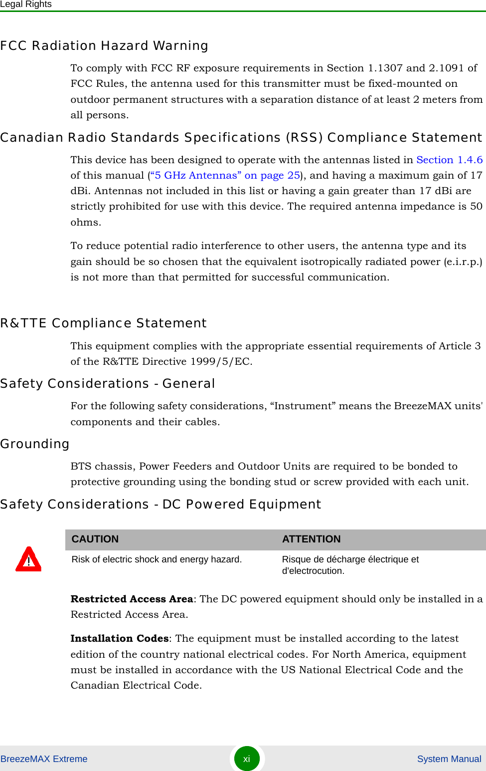 Legal RightsBreezeMAX Extreme xi  System ManualFCC Radiation Hazard Warning To comply with FCC RF exposure requirements in Section 1.1307 and 2.1091 of FCC Rules, the antenna used for this transmitter must be fixed-mounted on outdoor permanent structures with a separation distance of at least 2 meters from all persons.Canadian Radio Standards Specifications (RSS) Compliance StatementThis device has been designed to operate with the antennas listed in Section 1.4.6 of this manual (“5 GHz Antennas” on page 25), and having a maximum gain of 17 dBi. Antennas not included in this list or having a gain greater than 17 dBi are strictly prohibited for use with this device. The required antenna impedance is 50 ohms.To reduce potential radio interference to other users, the antenna type and its gain should be so chosen that the equivalent isotropically radiated power (e.i.r.p.) is not more than that permitted for successful communication.R&amp;TTE Compliance StatementThis equipment complies with the appropriate essential requirements of Article 3 of the R&amp;TTE Directive 1999/5/EC.Safety Considerations - GeneralFor the following safety considerations, “Instrument” means the BreezeMAX units&apos; components and their cables.GroundingBTS chassis, Power Feeders and Outdoor Units are required to be bonded to protective grounding using the bonding stud or screw provided with each unit. Safety Considerations - DC Powered EquipmentRestricted Access Area: The DC powered equipment should only be installed in a Restricted Access Area.Installation Codes: The equipment must be installed according to the latest edition of the country national electrical codes. For North America, equipment must be installed in accordance with the US National Electrical Code and the Canadian Electrical Code.CAUTION ATTENTIONRisk of electric shock and energy hazard.  Risque de décharge électrique et d&apos;electrocution. 
