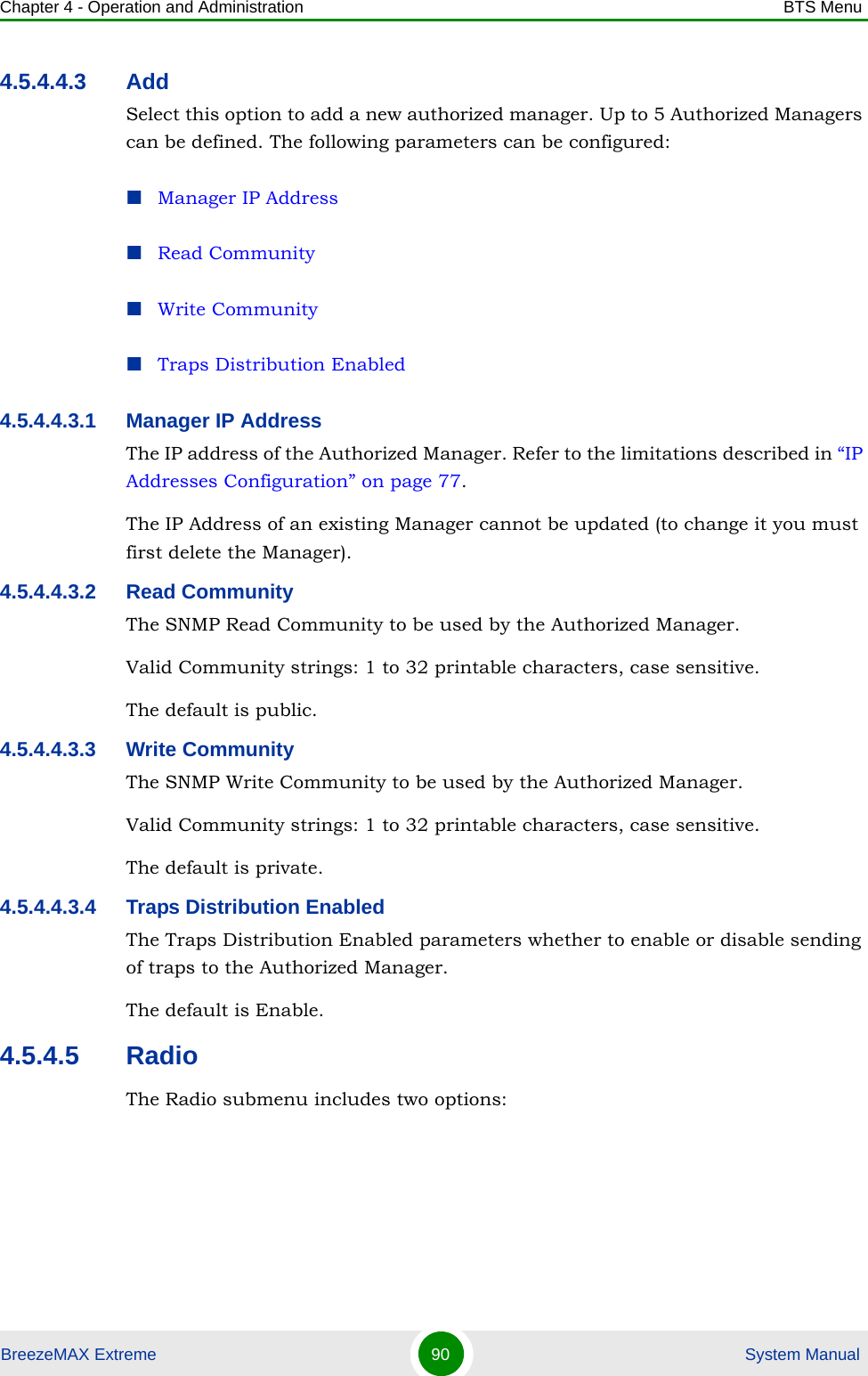 Chapter 4 - Operation and Administration BTS MenuBreezeMAX Extreme 90  System Manual4.5.4.4.3 AddSelect this option to add a new authorized manager. Up to 5 Authorized Managers can be defined. The following parameters can be configured:Manager IP AddressRead CommunityWrite CommunityTraps Distribution Enabled4.5.4.4.3.1 Manager IP AddressThe IP address of the Authorized Manager. Refer to the limitations described in “IP Addresses Configuration” on page 77.The IP Address of an existing Manager cannot be updated (to change it you must first delete the Manager).4.5.4.4.3.2 Read CommunityThe SNMP Read Community to be used by the Authorized Manager.Valid Community strings: 1 to 32 printable characters, case sensitive.The default is public.4.5.4.4.3.3 Write CommunityThe SNMP Write Community to be used by the Authorized Manager.Valid Community strings: 1 to 32 printable characters, case sensitive.The default is private.4.5.4.4.3.4 Traps Distribution EnabledThe Traps Distribution Enabled parameters whether to enable or disable sending of traps to the Authorized Manager.The default is Enable.4.5.4.5 RadioThe Radio submenu includes two options: