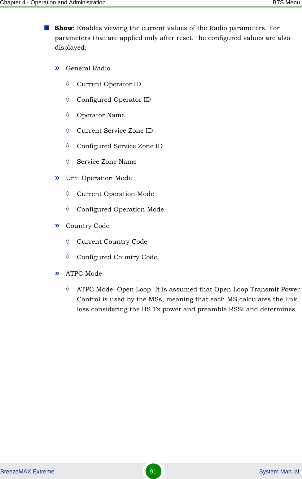 Chapter 4 - Operation and Administration BTS MenuBreezeMAX Extreme 91  System ManualShow: Enables viewing the current values of the Radio parameters. For parameters that are applied only after reset, the configured values are also displayed:»General Radio ◊Current Operator ID◊Configured Operator ID◊Operator Name◊Current Service Zone ID◊Configured Service Zone ID◊Service Zone Name»Unit Operation Mode◊Current Operation Mode◊Configured Operation Mode»Country Code◊Current Country Code◊Configured Country Code»ATPC Mode◊ATPC Mode: Open Loop. It is assumed that Open Loop Transmit Power Control is used by the MSs, meaning that each MS calculates the link loss considering the BS Tx power and preamble RSSI and determines 
