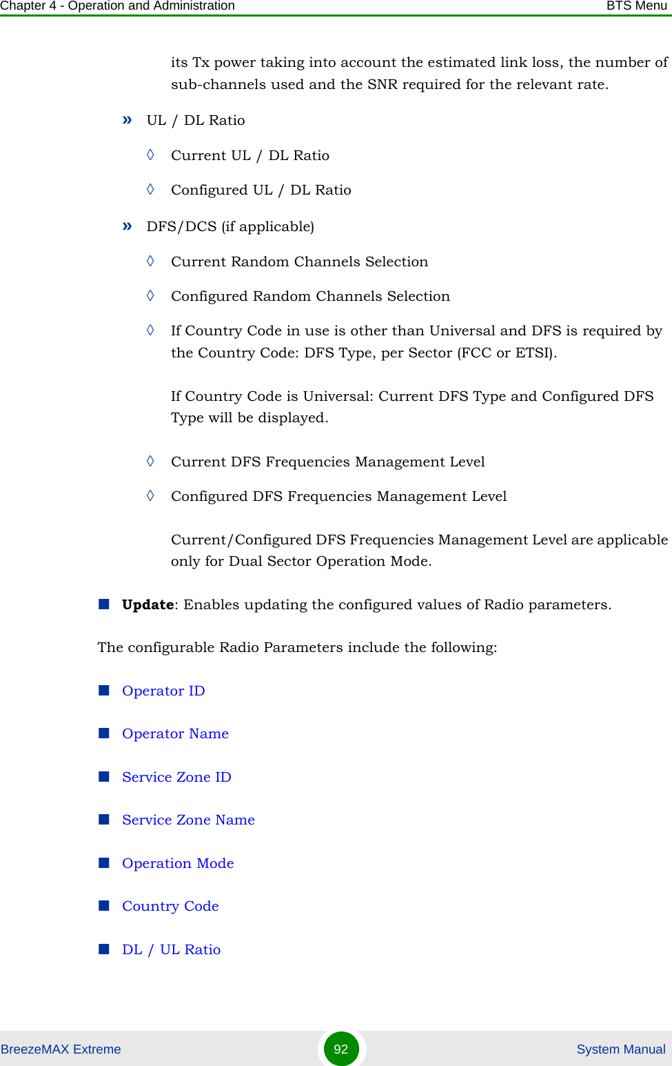 Chapter 4 - Operation and Administration BTS MenuBreezeMAX Extreme 92  System Manualits Tx power taking into account the estimated link loss, the number of sub-channels used and the SNR required for the relevant rate.»UL / DL Ratio◊Current UL / DL Ratio◊Configured UL / DL Ratio»DFS/DCS (if applicable)◊Current Random Channels Selection◊Configured Random Channels Selection◊If Country Code in use is other than Universal and DFS is required by the Country Code: DFS Type, per Sector (FCC or ETSI).If Country Code is Universal: Current DFS Type and Configured DFS Type will be displayed.◊Current DFS Frequencies Management Level◊Configured DFS Frequencies Management LevelCurrent/Configured DFS Frequencies Management Level are applicable only for Dual Sector Operation Mode.Update: Enables updating the configured values of Radio parameters. The configurable Radio Parameters include the following:Operator IDOperator NameService Zone IDService Zone NameOperation ModeCountry CodeDL / UL Ratio