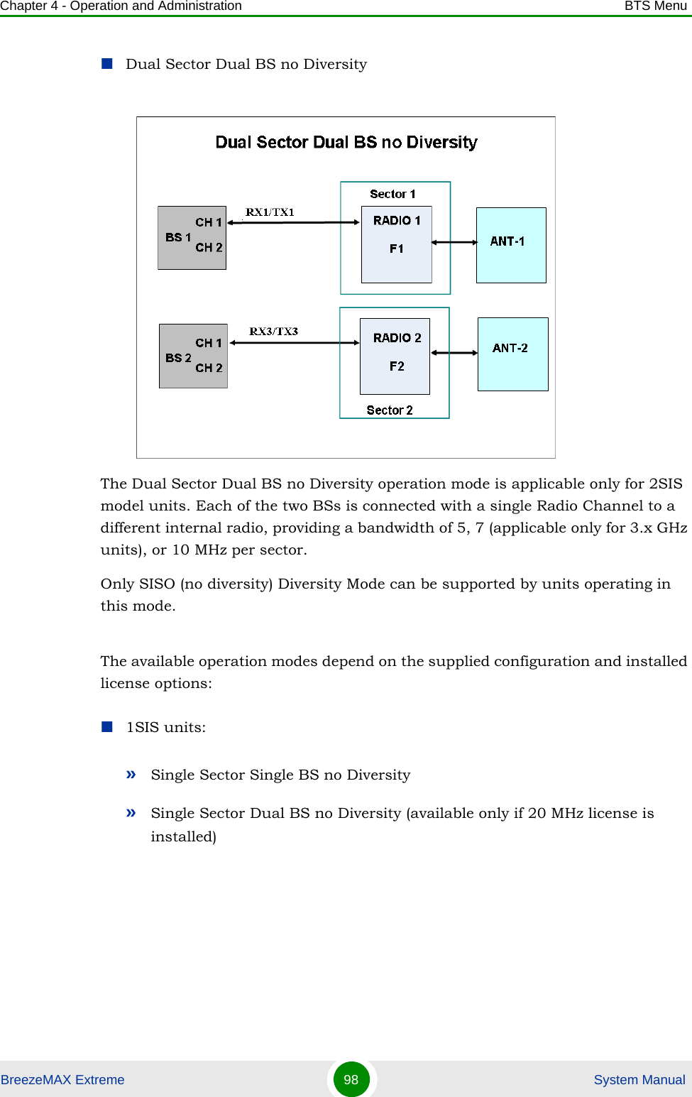 Chapter 4 - Operation and Administration BTS MenuBreezeMAX Extreme 98  System ManualDual Sector Dual BS no DiversityThe Dual Sector Dual BS no Diversity operation mode is applicable only for 2SIS model units. Each of the two BSs is connected with a single Radio Channel to a different internal radio, providing a bandwidth of 5, 7 (applicable only for 3.x GHz units), or 10 MHz per sector.Only SISO (no diversity) Diversity Mode can be supported by units operating in this mode.The available operation modes depend on the supplied configuration and installed license options:1SIS units:»Single Sector Single BS no Diversity»Single Sector Dual BS no Diversity (available only if 20 MHz license is installed)